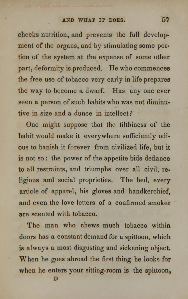 checks nutrition, and prevents the full develop- ment of the organs, and by stimulating some por- tion of the system at the expense of some other part, deformity is produced. He who commences the free use of tobacco very early in life prepares the way to become a dwarf. Has any one ever seen a person of such habits who was not diminu- tive in size and a dunce in intellect? One might suppose that the filthiness of the habit would make it everywhere sufficiently odi- ous to banish it forever from civilized life, but it is not so : the power of the appetite bids defiance to all restraints, and triumphs over all civil, re- ligious and social proprieties. The bed, every article of apparel, his gloves and handkerchief, and even the love letters of a confirmed smoker are scented with tobacco. The man who chews much tobacco within doors has a constant demand for a spittoon, which is always a most disgusting and sickening object. When he goes abroad the first thing he looks for when he enters your sitting-room is the spittoon,