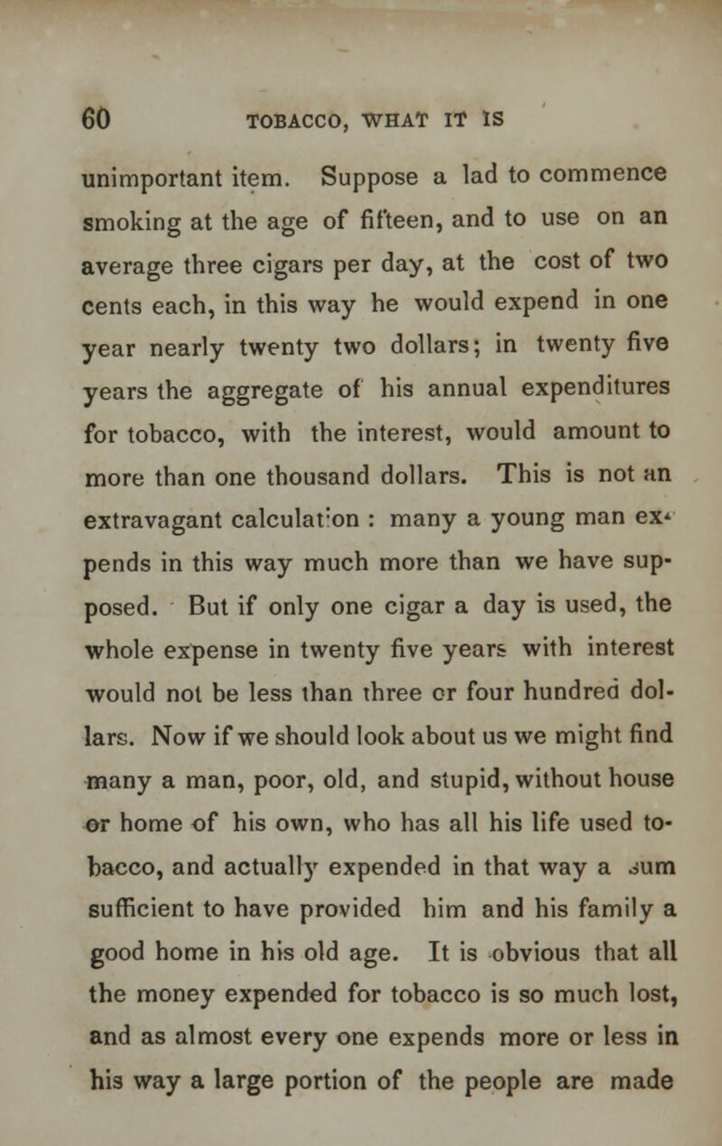 unimportant item. Suppose a lad to commence smoking at the age of fifteen, and to use on an average three cigars per day, at the cost of two cents each, in this way he would expend in one year nearly twenty two dollars; in twenty five years the aggregate of his annual expenditures for tobacco, with the interest, would amount to more than one thousand dollars. This is not an extravagant calculat:on : many a young man ex* pends in this way much more than we have sup- posed. But if only one cigar a day is used, the whole expense in twenty five years with interest would not be less than three or four hundred dol- lars. Now if we should look about us we might find many a man, poor, old, and stupid, without house or home of his own, who has all his life used to- bacco, and actually expended in that way a oum sufficient to have provided him and his family a good home in his old age. It is obvious that all the money expended for tobacco is so much lost, and as almost every one expends more or less in his way a large portion of the people are made