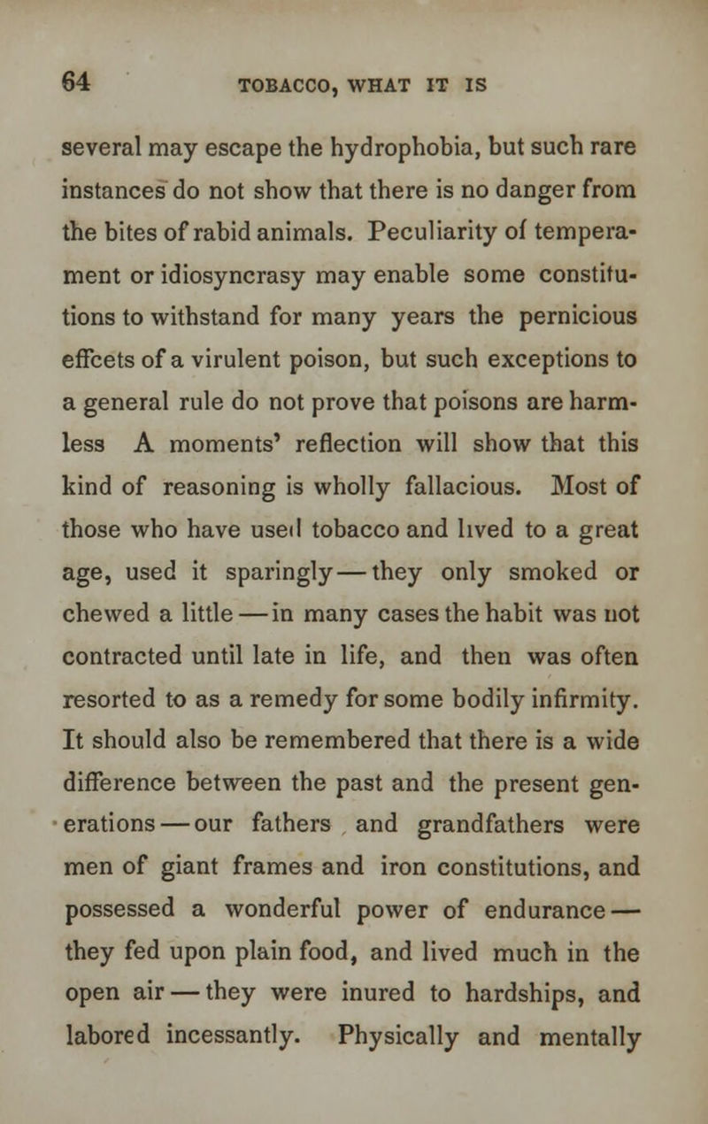 several may escape the hydrophobia, but such rare instances do not show that there is no danger from the bites of rabid animals. Peculiarity of tempera- ment or idiosyncrasy may enable some constitu- tions to withstand for many years the pernicious effcets of a virulent poison, but such exceptions to a general rule do not prove that poisons are harm- less A moments' reflection will show that this kind of reasoning is wholly fallacious. Most of those who have used tobacco and lived to a great age, used it sparingly—they only smoked or chewed a little—in many cases the habit was not contracted until late in life, and then was often resorted to as a remedy for some bodily infirmity. It should also be remembered that there is a wide difference between the past and the present gen- erations— our fathers and grandfathers were men of giant frames and iron constitutions, and possessed a wonderful power of endurance — they fed upon plain food, and lived much in the open air — they were inured to hardships, and labored incessantly. Physically and mentally