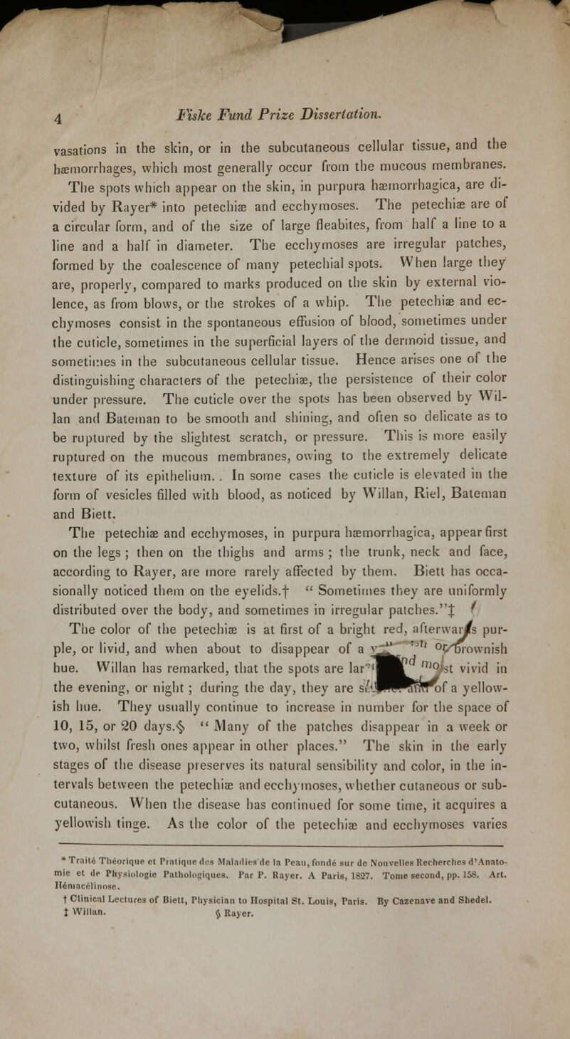 vasations in the skin, or in the subcutaneous cellular tissue, and the hemorrhages, which most generally occur from the mucous membranes. The spots which appear on the skin, in purpura hemorrhagica, are di- vided by Rayer* into petechia? and ecchymoses. The petechias are of a circular form, and of the size of large fleabites, from half a line to a line and a half in diameter. The ecchymoses are irregular patches, formed by the coalescence of many petechial spots. When large they are, properly, compared to marks produced on the skin by external vio- lence, as from blows, or the strokes of a whip. The petechia? and ec- chymoses consist in the spontaneous effusion of blood, sometimes under the cuticle, sometimes in the superficial layers of the dermoid tissue, and sometimes in the subcutaneous cellular tissue. Hence arises one of the distinguishing characters of the petechia?, the persistence of their color under pressure. The cuticle over the spots has been observed by Wil- lan and Bateman to be smooth and shining, and often so delicate as to be ruptured by the slightest scratch, or pressure. This is more easily ruptured on the mucous membranes, owing to the extremely delicate texture of its epithelium. . In some cases the cuticle is elevated in the form of vesicles filled with blood, as noticed by Willan, Riel, Bateman and Biett. The petechia? and ecchymoses, in purpura hemorrhagica, appear first on the legs ; then on the thighs and arms ; the trunk, neck and face, according to Rayer, are more rarely affected by them. Biett has occa- sionally noticed them on the eyelids.f  Sometimes they are uniformly distributed over the body, and sometimes in irregular patches.J ' The color of the petechia? is at first of a bright red, afterwar/s pur- ple, or livid, and when about to disappear of a y^| J'' °r/Drownish hue. Willan has remarked, that the spots are lar'^Bl n,0>st vivid in the evening, or night; during the day, they are s/'JP^^^unof a yellow- ish hue. They usually continue to increase in number for the space of 10, 15, or 20 days.<§>  Many of the patches disappear in a week or two, whilst fresh ones appear in other places. The skin in the early stages of the disease preserves its natural sensibility and color, in the in- tervals between the petechiae and ecchymoses, whether cutaneous or sub- cutaneous. When the disease has continued for some time, it acquires a yellowish tinge. As the color of the petechia? and ecchymoses varies * Traite Theorique et Pratique dos Maladiesde la Peau, fonde sur do Nouvelles Recherches d'Anato- mie et de Physiologic Pathologiquea. Par P. Rayer. A Paris, 1827. Tome second, pp. 158. Art. Heniacelinose. t Clinical Lectures of Biett, Physician to Hospital St. Louis, Paris. By Cazenave and Sliedel.