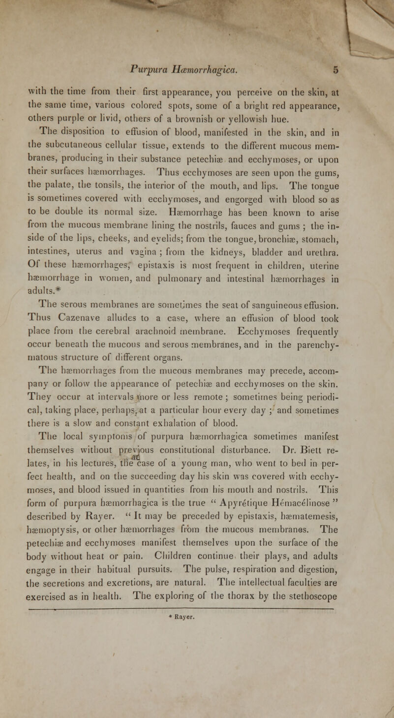 X Purpura Hamorrhagica. 5 with the time from their first appearance, you perceive on the skin, at the same time, various colored spots, some of a bright red appearance, others purple or livid, others of a brownish or yellowish hue. The disposition to effusion of blood, manifested in the skin, and in the subcutaneous cellular tissue, extends to the different mucous mem- branes, producing in their substance petechia? and ecchymoses, or upon their surfaces haemorrhages. Thus ecchymoses are seen upon the gums, the palate, the tonsils, the interior of the mouth, and lips. The tongue is sometimes covered with ecchymoses, and engorged with blood so as to be double its normal size. Haemorrhage has been known to arise from the mucous membrane lining the nostrils, fauces and gums ; the in- side of the lips, cheeks, and eyelids; from the tongue, bronchiae, stomach, intestines, uterus and vagina ; from the kidneys, bladder and urethra. Of these haemorrhages, epistaxis is most frequent in children, uterine haemorrhage in women, and pulmonary and intestinal haemorrhages in adults.* The serous membranes are sometimes the seat of sanguineous effusion. Thus Cazenave alludes to a case, where an effusion of blood took place from the cerebral arachnoid membrane. Ecchymoses frequently occur beneath the mucous and serous membranes, and in the parenchy- matous structure of different organs. The haemorrhages from the mucous membranes may precede, accom- pany or follow the appearance of petechias and ecchymoses on the skin. They occur at intervals vnore or less remote ; sometimes being periodi- cal, taking place, perhaps, at a particular hour every day ; and sometimes there is a slow and constant exhalation of blood. The local symptoms of purpura haemorrhagica sometimes manifest themselves without previous constitutional disturbance. Dr. Biett re- lates, in his lectures, the case of a young man, who went to bed in per- fect health, and on the succeeding day his skin was covered with ecchy- moses, and blood issued in quantities from his mouth and nostrils. This form of purpura haemorrhagica is the true  Apyretique Hemacelinose  described by Rayer.  It may be preceded by epistaxis, haematemesis, haemoptysis, or other haemorrhages from the mucous membranes. The petechias and ecchymoses manifest themselves upon the surface of the body without heat or pain. Children continue their plays, and adults engage in their habitual pursuits. The pulse, respiration and digestion, the secretions and excretions, are natural. The intellectual faculties are exercised as in health. The exploring of the thorax by the stethoscope * Rayer.