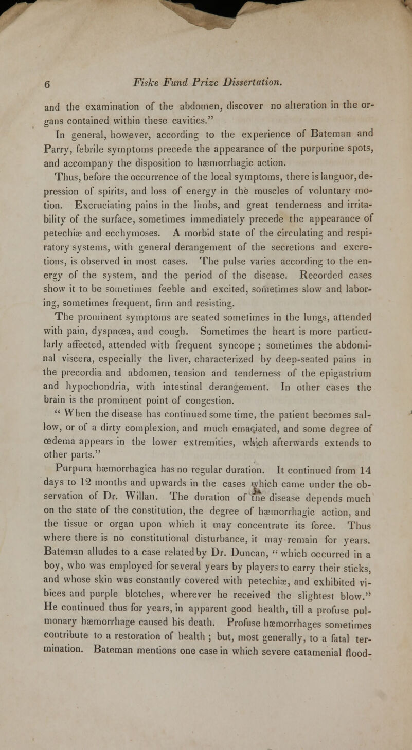 and the examination of the abdomen, discover no alteration in the or- gans contained within these cavities. In general, however, according to the experience of Bateman and Parry, febrile symptoms precede the appearance of the purpurine spots, and accompany the disposition to hemorrhagic action. Thus, before the occurrence of the local symptoms, there is languor, de- pression of spirits, and loss of energy in the muscles of voluntary mo- tion. Excruciating pains in the limbs, and great tenderness and irrita- bility of the surface, sometimes immediately precede the appearance of petechia and ecchymoses. A morbid state of the circulating and respi- ratory systems, with general derangement of the secretions and excre- tions, is observed in most cases. The pulse varies according to the en- ergy of the system, and the period of the disease. Recorded cases show it to be sometimes feeble and excited, sometimes slow and labor- ing, sometimes frequent, firm and resisting. The prominent symptoms are seated somelimes in the lungs, attended with pain, dyspnoea, and cough. Sometimes the heart is more particu- larly affected, attended with frequent syncope ; sometimes the abdomi- nal viscera, especially the liver, characterized by deep-seated pains in the precordia and abdomen, tension and tenderness of the epigastrium and hypochondria, with intestinal derangement. In other cases the brain is the prominent point of congestion.  When the disease has continued some time, the patient becomes sal- low, or of a dirty complexion, and much emaciated, and some degree of cedema appears in the lower extremities, which afterwards extends to other parts. Purpura haemorrhagica has no regular duration. It continued from 14 days to 12 months and upwards in the cases which came under the ob- servation of Dr. Willan. The duration of tne disease depends much on the state of the constitution, the degree of hasmorrhagic action, and the tissue or organ upon which it may concentrate its force. Thus where there is no constitutional disturbance, it may remain for years. Bateman alludes to a case related by Dr. Duncan,  which occurred in a boy, who was employed for several years by players to carry their sticks, and whose skin was constantly covered with petechias, and exhibited vi- bices and purple blotches, wherever he received the slightest blow. He continued thus for years, in apparent good health, till a profuse pul- monary haemorrhage caused his death. Profuse haemorrhages sometimes contribute to a restoration of health ; but, most generally, to a fatal ter- mination. Bateman mentions one case in which severe catamenial flood-