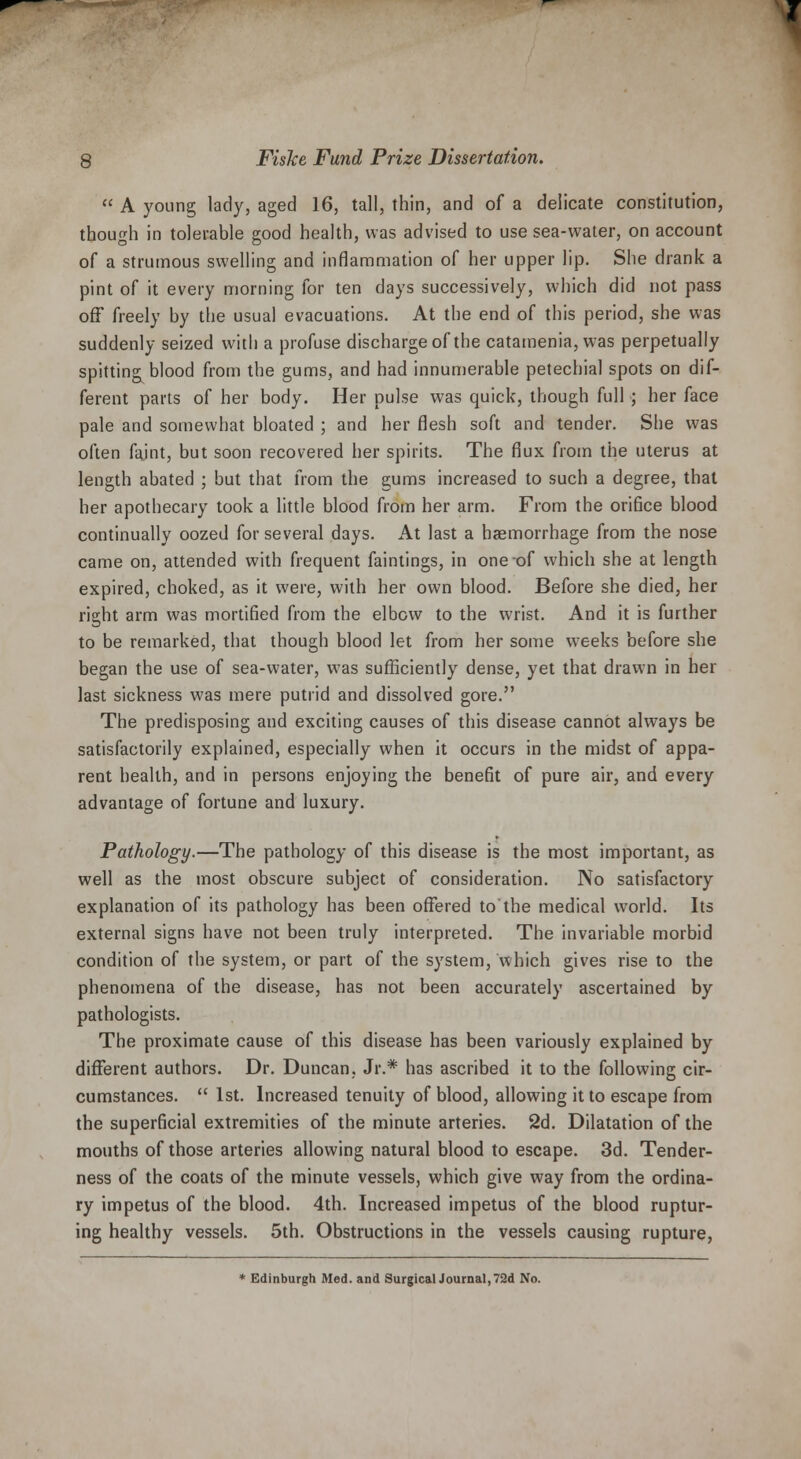  A young lady, aged 16, tall, thin, and of a delicate constitution, though in tolerable good health, was advised to use sea-water, on account of a strumous swelling and inflammation of her upper lip. She drank a pint of it every morning for ten days successively, which did not pass off freely by the usual evacuations. At the end of this period, she was suddenly seized with a profuse discharge of the catamenia, was perpetually spitting blood from the gums, and had innumerable petechial spots on dif- ferent parts of her body. Her pulse was quick, though full; her face pale and somewhat bloated ; and her flesh soft and tender. She was often faint, but soon recovered her spirits. The flux from the uterus at length abated ; but that from the gums increased to such a degree, that her apothecary took a little blood from her arm. From the orifice blood continually oozed for several days. At last a haemorrhage from the nose came on, attended with frequent faintings, in one of which she at length expired, choked, as it were, with her own blood. Before she died, her right arm was mortified from the elbow to the wrist. And it is further to be remarked, that though blood let from her some weeks before she began the use of sea-water, was sufficiently dense, yet that drawn in her last sickness was mere putrid and dissolved gore. The predisposing and exciting causes of this disease cannot always be satisfactorily explained, especially when it occurs in the midst of appa- rent health, and in persons enjoying the benefit of pure air, and every advantage of fortune and luxury. Pathology.—The pathology of this disease is the most important, as well as the most obscure subject of consideration. No satisfactory explanation of its pathology has been offered to'the medical world. Its external signs have not been truly interpreted. The invariable morbid condition of the system, or part of the system, which gives rise to the phenomena of the disease, has not been accurately ascertained by pathologists. The proximate cause of this disease has been variously explained by different authors. Dr. Duncan, Jr.* has ascribed it to the following cir- cumstances.  1st. Increased tenuity of blood, allowing it to escape from the superficial extremities of the minute arteries. 2d. Dilatation of the mouths of those arteries allowing natural blood to escape. 3d. Tender- ness of the coats of the minute vessels, which give way from the ordina- ry impetus of the blood. 4th. Increased impetus of the blood ruptur- ing healthy vessels. 5th. Obstructions in the vessels causing rupture, * Edinburgh Med. and Surgical Journal, 72d No.