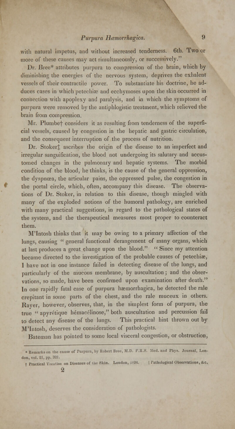 with natural impetus, and without increased tenderness. 6th. Two or more of these causes may act simultaneously, or successively. Dr. Bree* attributes purpura to compression of the brain, which by diminishing the energies of the nervous system, deprives the exhalent vessels of their contractile power. To substantiate his doctrine, he ad- duces cases in which petechiae and ecchymoses upon the skin occurred in connection with apoplexy and paralysis, and in which the symptoms of purpura were removed by the antiphlogistic treatment, which relieved the brain from compression. Mr. Plumbef considers it as resulting from tenderness of the superfi- cial vessels, caused by congestion in the hepatic and gastric circulation, and the consequent interruption of the process of nutrition. Dr. StokerJ ascribes the origin of the disease to an imperfect and irregular sanguification, the blood not undergoing its salutary and accus- tomed changes in the pulmonary and hepatic systems. The morbid condition of the blood, he thinks, is the cause of the general oppression, the dyspnoea, the articular pains, the oppressed pulse, the congestion in the portal circle, which, often, accompany this disease. The observa- tions of Dr. Stoker, in relation to this disease, though mingled with many of the exploded notions of the humoral pathology, are enriched with many practical suggestions, in regard to the pathological states of the system, and the therapeutical measures most proper to counteract them. M'Intosh thinks that it may be owing to a primary affection of the lungs, causing  general functional derangement of many organs, which at last produces a great change upon the blood.  Since my attention became directed to the investigation of the probable causes of petechiae, I have not in one instance failed in detecting disease of the lungs, and particularly of the mucous membrane, by auscultation; and the obser- vations, so made, have been confirmed upon examination after death. In one rapidly fatal case of purpura haemorrhagica, he detected the rale crepitant in some parts of the chest, and the rale muceux in others. Rayer, however, observes, that, in the simplest form of purpura, the true  apyretique hemacelinose, both auscultation and percussion fail to detect any disease of the lungs. This practical hint thrown out by M'Intosh, deserves the consideration of pathologists. Bateman has pointed to some local visceral congestion, or obstruction, * Remarks on the cause of Purpura, by Robert Bree, M.D. F.R.S. Med. and Phys. Journal, Lon- don, vol. 21, pp. 321. f Practical Treatise on Diseases of the Skin. London, 1824. } Pathological Observations, &c. 2