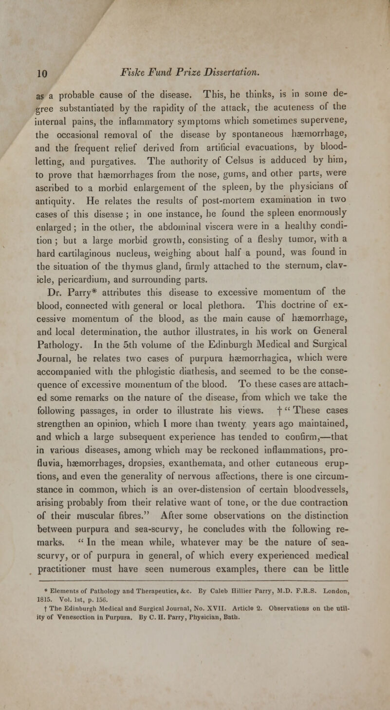 as a probable cause of the disease. This, he thinks, is in some de- gree substantiated by the rapidity of the attack, the acuteness of the internal pains, the inflammatory symptoms which sometimes supervene, the occasional removal of the disease by spontaneous haemorrhage, and the frequent relief derived from artificial evacuations, by blood- letting, and purgatives. The authority of Celsus is adduced by him, to prove that haemorrhages from the nose, gums, and other parts, were ascribed to a morbid enlargement of the spleen, by the physicians of antiquity. He relates the results of post-mortem examination in two cases of this disease ; in one instance, he found the spleen enormously enlarged ; in the other, the abdominal viscera were in a healthy condi- tion ; but a large morbid growth, consisting of a fleshy tumor, with a hard cartilaginous nucleus, Weighing about half a pound, was found in the situation of the thymus gland, firmly attached to the sternum, clav- icle, pericardium, and surrounding parts. Dr. Parry* attributes this disease to excessive momentum of the blood, connected with general or local plethora. This doctrine of ex- cessive momentum of the blood, as the main cause of haemorrhage, and local determination, the author illustrates, in his work on General Pathology. In the 5th volume of the Edinburgh Medical and Surgical Journal, he relates two cases of purpura haemorrhagica, which were accompanied with the phlogistic diathesis, and seemed to be the conse- quence of excessive momentum of the blood. To these cases are attach- ed some remarks on the nature of the disease, from which we take the following passages, in order to illustrate his views, f  These cases strengthen an opinion, which I more than twenty years ago maintained, and which a large subsequent experience has tended to confirm,—that in various diseases, among which may be reckoned inflammations, pro- fluvia, haemorrhages, dropsies, exanthemata, and other cutaneous erup- tions, and even the generality of nervous affections, there is one circum- stance in common, which is an over-distension of certain bloodvessels, arising probably from their relative want of tone, or the due contraction of their muscular fibres. After some observations on the distinction between purpura and sea-scurvy, he concludes with the following re- marks.  In the mean while, whatever may be the nature of sea- scurvy, or of purpura in general, of which every experienced medical practitioner must have seen numerous examples, there can be little * Elements of Pathology and Therapeutics, &x. By Caleb Hillier Parry, M.D. F.R.S. London, 1815. Vol. 1st, p. 150. f The Edinburgh Medical and Surgical Journal, No. XVII. Article 2. Observations on the util- ity of Venesection in Purpura. By C. II. Parry, Physician, Bath.