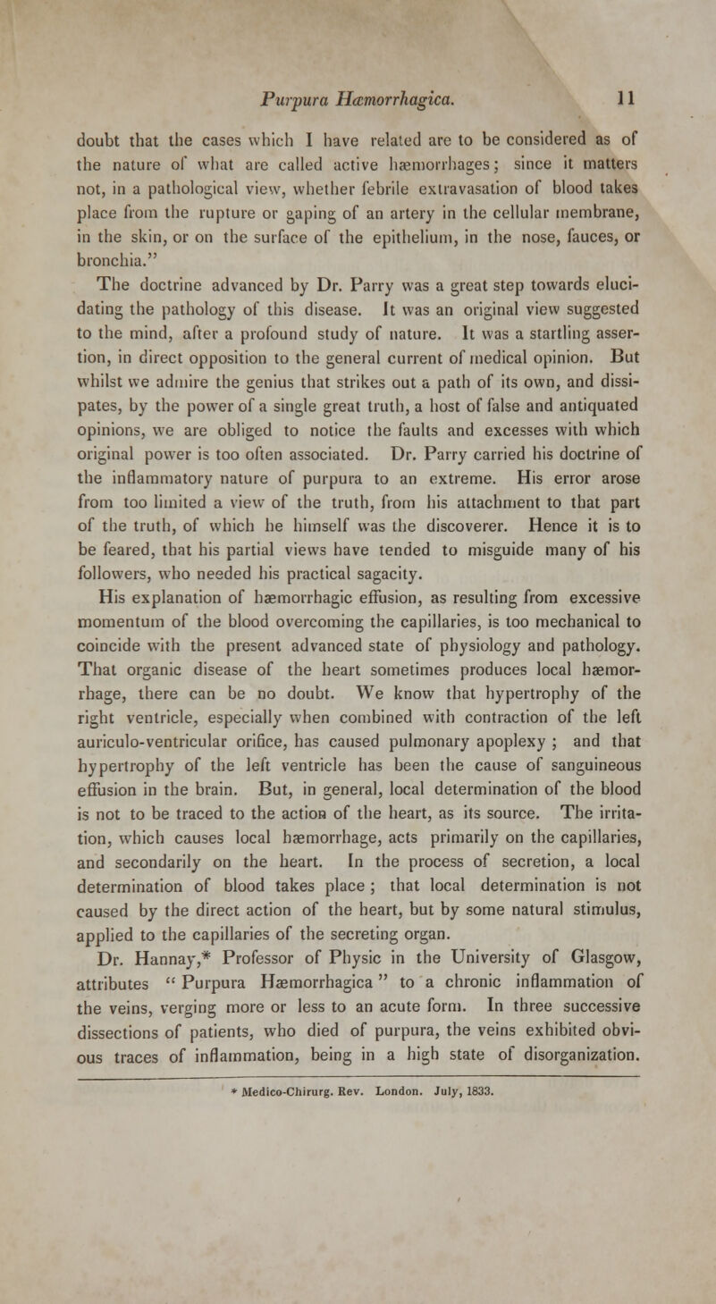 doubt that the cases which I have related are to be considered as of the nature of what are called active haemorrhages; since it matters not, in a pathological view, whether febrile extravasation of blood takes place from the rupture or gaping of an artery in the cellular membrane, in the skin, or on the surface of the epithelium, in the nose, fauces, or bronchia. The doctrine advanced by Dr. Parry was a great step towards eluci- dating the pathology of this disease. It was an original view suggested to the mind, after a profound study of nature. It was a startling asser- tion, in direct opposition to the general current of medical opinion. But whilst we admire the genius that strikes out a path of its own, and dissi- pates, by the power of a single great truth, a host of false and antiquated opinions, we are obliged to notice the faults and excesses with which original power is too often associated. Dr. Parry carried his doctrine of the inflammatory nature of purpura to an extreme. His error arose from too limited a view of the truth, from his attachment to that part of the truth, of which he himself was the discoverer. Hence it is to be feared, that his partial views have tended to misguide many of his followers, who needed his practical sagacity. His explanation of haemorrhagic effusion, as resulting from excessive momentum of the blood overcoming the capillaries, is too mechanical to coincide with the present advanced state of physiology and pathology. That organic disease of the heart sometimes produces local haemor- rhage, there can be no doubt. We know that hypertrophy of the right ventricle, especially when combined with contraction of the left auriculo-ventricular orifice, has caused pulmonary apoplexy ; and that hypertrophy of the left ventricle has been the cause of sanguineous effusion in the brain. But, in general, local determination of the blood is not to be traced to the action of the heart, as its source. The irrita- tion, which causes local haemorrhage, acts primarily on the capillaries, and secondarily on the heart. In the process of secretion, a local determination of blood takes place ; that local determination is not caused by the direct action of the heart, but by some natural stimulus, applied to the capillaries of the secreting organ. Dr. Hannay,* Professor of Physic in the University of Glasgow, attributes  Purpura Haemorrhagica to a chronic inflammation of the veins, verging more or less to an acute form. In three successive dissections of patients, who died of purpura, the veins exhibited obvi- ous traces of inflammation, being in a high state of disorganization. * Medico-Chirurg. Rev. London. July, 1833.