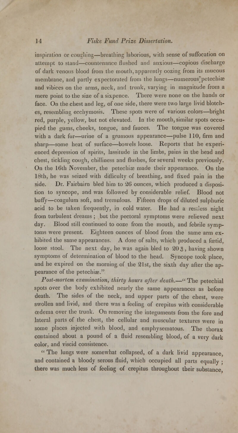 inspiration or coughing—breathing laborious, with sense of suffocation on attempt to stand—countenance flushed and anxious—copious discharge of dark venous blood from the mouth, apparently oozing from its mucous membrane, and partly expectorated from the lungs—numerous'petechiae and vibices on the arms, neck, and trunk, varying in magnitude from a mere point to the size of a sixpence. There were none on the hands or face. On the chest and leg, of one side, there were two large livid blotch- es, resembling ecchymosis. These spots were of various colors—bright red, purple, yellow, but not elevated. In the mouth, similar spots occu- pied the gums, cheeks, tongue, and fauces. The tongue was covered with a dark fur—urine of a grumous appearance—pulse 110, firm and sharp—some heat of surface—bowels loose. Reports that he experi- enced depression of spirits, lassitude in the limbs, pains in the head and chest, tickling cough, chilliness and flushes, for several weeks previously. On the 16th November, the petechias made their appearance. On the 18th, he was seized with difficulty of breathing, and fixed pain in the side. Dr. Fairbairn bled him to 26 ounces, which produced a disposi- tion to syncope, and was followed by considerable relief. Blood not buffy—coagulum soft, and tremulous. Fifteen drops of diluted sulphuric acid to be taken frequently, in cold water. He had a restless night from turbulent dreams ; but the pectoral symptoms were relieved next day. Blood still continued to ooze from the mouth, and febrile symp- toms were present. Eighteen ounces of blood from the same arm ex- hibited the same appearances. A dose of salts, which produced a foetid, loose stool. The next day, he was again bled to 20 3, having shown symptoms of determination of blood to the head. Syncope took place, and he expired on the morning of the 21st, the sixth day after the ap- pearance of the petechiae. Post-mortem examination, thirty hours after death.— The petechial spots over the body exhibited nearly the same appearances as before death. The sides of the neck, and upper parts of the chest, were swollen and livid, and there was a feeling of crepitus with considerable oedema over the trunk. On removing the integuments from the fore and lateral parts of the chest, the cellular and muscular textures were in some places injected with blood, and emphysematous. The thorax contained about a pound of a fluid resembling blood, of a very dark color, and viscid consistence.  The lungs were somewhat collapsed, of a dark livid appearance and contained a bloody serous fluid, which occupied all parts equally • there was much less of feeling of crepitus throughout their substance