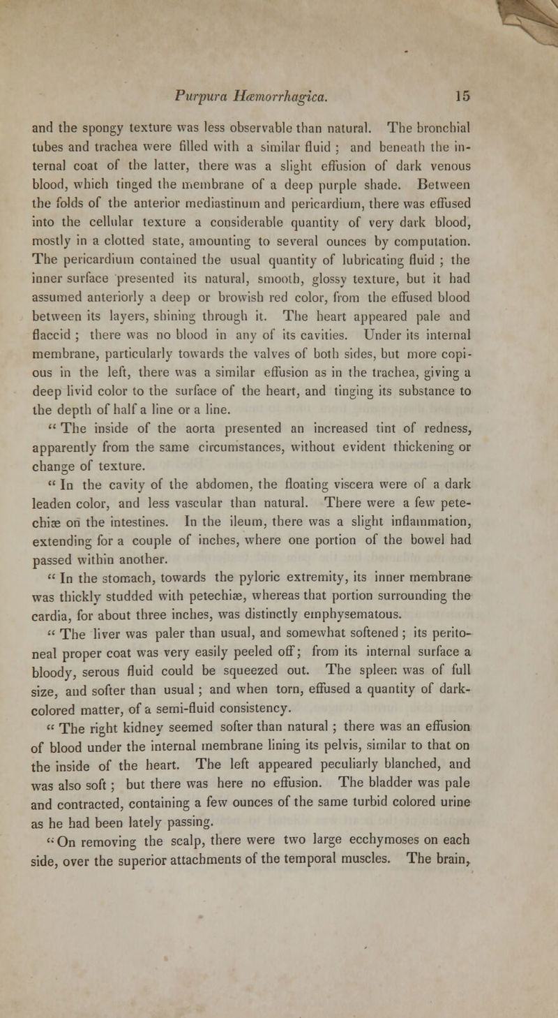 and the spongy texture was less observable than natural. The bronchial tubes and trachea were filled with a similar fluid : and beneath the in- ternal coat of the latter, there was a slight effusion of dark venous blood, which tinged the membrane of a deep purple shade. Between the folds of the anterior mediastinum and pericardium, there was effused into the cellular texture a considerable quantity of very dark blood, mostly in a clotted state, amounting to several ounces by computation. The pericardium contained the usual quantity of lubricating fluid ; the inner surface presented its natural, smooth, glossy texture, but it had assumed anteriorly a deep or browish red color, from the effused blood between its layers, shining through it. The heart appeared pale and flaccid ; there was no blood in any of its cavities. Under its internal membrane, particularly towards the valves of both sides, but more copi- ous in the left, there was a similar effusion as in the trachea, giving a deep livid color to the surface of the heart, and tinging its substance to the depth of half a line or a line.  The inside of the aorta presented an increased tint of redness, apparently from the same circumstances, without evident thickening or change of texture.  In the cavity of the abdomen, the floating viscera were of a dark leaden color, and less vascular than natural. There were a few pete- chias on the intestines. In the ileum, there was a slight inflammation, extending for a couple of inches, where one portion of the bowel had passed within another.  In the stomach, towards the pyloric extremity, its inner membrane was thickly studded with petechias, whereas that portion surrounding the cardia, for about three inches, was distinctly emphysematous.  The liver was paler than usual, and somewhat softened ; its perito- neal proper coat was very easily peeled off; from its internal surface a bloody, serous fluid could be squeezed out. The spleen was of full size, and softer than usual; and when torn, effused a quantity of dark- colored matter, of a semi-fluid consistency.  The right kidney seemed softer than natural ; there was an effusion of blood under the internal membrane lining its pelvis, similar to that on the inside of the heart. The left appeared peculiarly blanched, and was also soft; but there was here no effusion. The bladder was pale and contracted, containing a few ounces of the same turbid colored urine as he had been lately passing.  On removing the scalp, there were two large ecchymoses on each side, over the superior attachments of the temporal muscles. The brain,