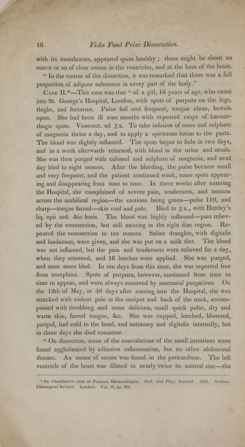 with its membranes, appeared quite healthy ; there might be about an ounce or so of clear serum in the ventricles, and at the base of the brain.  In the course of the dissection, it was remarked that there was a full proportion of adipose substance in every part of the body. Case II.*—This case was that  of a girl, 16 years of age, who came into St. George's Hospital, London, with spots of purpura on the legs, thighs, and forearms. Pulse full and frequent, tongue clean, bowels open. She had been ill nine months with repeated crops ofhaemor- rhagic spots. Venesect, ad 3 x. To take infusion of roses and sulphate of magnesia thrice a day, and to apply a spirituous lotion to the parts. The blood was slightly inflamed. The spots began to fade in two days, and in a week afterwards returned, with blood in the urine and stools. She was then purged with calomel and sulphate of magnesia, and next day bled to eight ounces. After the bleeding, the pulse became small and very frequent, and the patient continued weak, some spots appear- ing and disappearing from time to time. In three weeks after entering the Hospital, she complained of severe pain, tenderness, and tension across the umbilical region—the motions being green—pulse 110, and sharp—tongue furred—skin cool and pale. Bled to gx., with Battley's liq. opii sed. 4tis horis. The blood was highly inflamed—pain reliev- ed by the venesection, but still existing in the right iliac region. Re- peated the venesection to ten ounces. Saline draughts, with digitalis and laudanum, were given, and she was put on a milk diet. The blood was not inflamed, but the pain and tenderness were relieved for a day, when they returned, and 16 leeches were applied. She was purged, and once more bled. In ten days from this time, she was reported free from complaint. Spots of purpura, however, continued from time to time to appear, and were always removed by mercurial purgatives. On the 12th of May, or 48 days after coming into the Hospital, she was attacked with violent pain in the occiput and back of the neck, accom- panied with throbbing and some delirium, small quick pulse, dry and warm skin, furred tongue, &c. She was cupped, leeched, blistered, purged, had cold to the head, and antimony and digitalis internally, but in three days she died comatose.  On dissection, some of the convolutions of the small intestines were found agglutinated by adhesive inflammation, but no other abdominal disease. An ounce of serum was found in the pericardium. The left ventricle of the heart was dilated to nearly twice its natural size—the * Dr. Chambers's case of Purpuia Hemorrhagica. Med. and Phys. Journal. 182C. Medico- Chirurgical Review. London. Vol. 10, pp. 200.