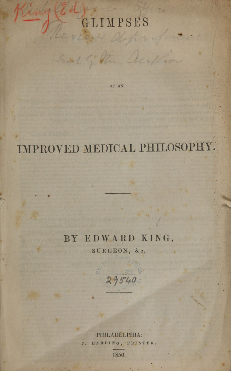 GLIMPSES OF AN IMPROVED MEDICAL PHILOSOPHY. BY EDWARD KING, SURGEON, &c. XjifW; PHILADELPHIA: J. HARDING, PRINTER. 1850,