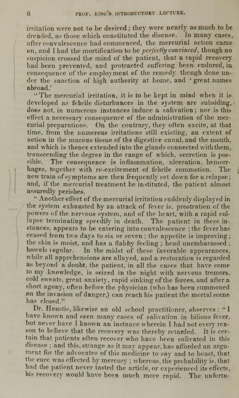 irritation were not 1o be desired; they were nearly as much to be dreaded, as those which constituted the disease. In many cases, after convalescence had commenced, the mercurial action came on, and I had the mortification to be perfectly convinced, though no suspicion crossed the mind of the patient, that a rapid recovery had been prevented, and protracted suffering been endured, hi consequence of the employment of the remedy though done un- der the sanction of high authority at home, and l great names abroad.'  The mercurial irritation, it is to be kept in mind when it is developed as febrile disturbances in the system are subsiding, does not, in numerous instances induce a salivation; nor is this effect a necessary consequence of the administration of the mer- curial preparations. On the contrary, they often excite, at that time, from the numerous irritations still existing, an extent of action in the mucous tissue of the digestive canal, and the mouth, and which is thence extended into the glands connected with them, transcending the degree in the range of which, secretion is pos- sible. The consequence is inflammation, ulceration, hemorr- hages, together with re-excitement of febrile commotion. The new train of symptoms are then frequently set down for a relapse; and, if the mercurial treatment be instituted, the patient almost assuredly perishes.  Another effect of the mercurial irritation suddenly displayed in the system exhausted by an attack of fever is, prostration of the powers of the nervous system, and of the heart, with a rapid col- lapse terminating speedily in death. The patient in these in- stances, appears to be entering into convalescence ; ihe fever has ceased from two days to six or seven ; the appetite is improving; the skin is moist, and has a flabby feeling ; head unembarassed ; bowels legular. In the midst of these favorable appearances, while all apprehensions are allayed, and a restoration is regarded as beyond a doubt, the patient, in all the cases that have come to my knowledge, is seized in the night with nervous tremors, cold sweats, great anxiety, rapid sinking of the forces, and after a short agony, often before the physician (who has been summoned on the invasion of danger,) can reach his patient the mortal scene has closed. Dr. Henstis, likewise an old school practitioner, observes :  I have known and seen many cases of salivation in bilious fever, but never have I known an instance wherein I had not every rea- son to believe that the recovery was thereby retarded. It is cer- tain that patients often recover who have been salivated in this disease ; and this, strange as it may appear, has afforded an argu- ment for the advocates of this medicine to say and to boast, that the cure was effected by mercury ; whereas, the probability is, that had the patient never tasted the article, or experienced its effects, his recovery would have been much more rapid. The unfortu-