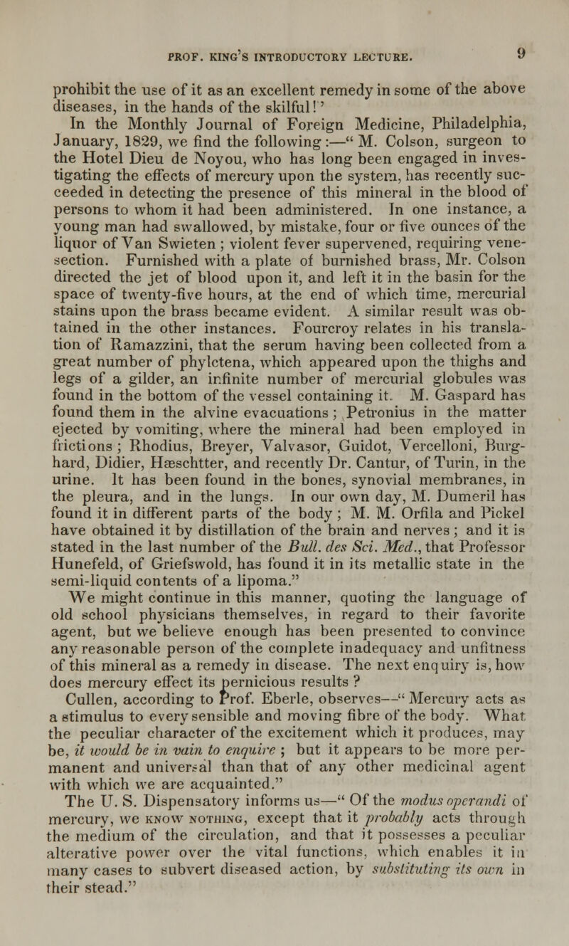 prohibit the use of it as an excellent remedy in some of the above diseases, in the hands of the skilful!' In the Monthly Journal of Foreign Medicine, Philadelphia, January, 1829, we find the following:— M. Colson, surgeon to the Hotel Dieu de Noyou, who has long been engaged in inves- tigating the effects of mercury upon the system, has recently suc- ceeded in detecting the presence of this mineral in the blood of persons to whom it had been administered. In one instance, a young man had swallowed, by mistake, four or five ounces of the liquor of Van Swieten ; violent fever supervened, requiring vene- section. Furnished with a plate of burnished brass, Mr. Colson directed the jet of blood upon it, and left it in the basin for the space of twenty-five hours, at the end of which time, mercurial stains upon the brass became evident. A similar result was ob- tained in the other instances. Fourcroy relates in his transla- tion of Ramazzini, that the serum having been collected from a great number of phylctena, which appeared upon the thighs and legs of a gilder, an infinite number of mercurial globules was found in the bottom of the vessel containing it.. M. Gaspard has found them in the alvine evacuations ; Petronius in the matter ejected by vomiting, where the mineral had been employed in frictions ; Rhodius, Breyer, Valvasor, Guidot, Vercelloni, Burg- hard, Didier, Haeschtter, and recently Dr. Cantur, of Turin, in the urine. It has been found in the bones, synovial membranes, in the pleura, and in the lungs. In our own day, M. Dumeril has found it in different parts of the body ; M. M. Orfila and Pickel have obtained it by distillation of the brain and nerves ; and it is stated in the last number of the Bull, des Set. Med., that Professor Hunefeld, of Griefswold, has found it in its metallic state in the semi-liquid contents of a lipoma. We might continue in this manner, quoting the language of old school physicians themselves, in regard to their favorite agent, but we believe enough has been presented to convince any reasonable person of the complete inadequacy and unfitness of this mineral as a remedy in disease. The next enquiry is, how does mercury effect its pernicious results ? Cullen, according to Prof. Eberle, observes— Mercury acts as a stimulus to every sensible and moving fibre of the body. What, the peculiar character of the excitement which it produces, may be, it icould be in vain to enquire ; but it appears to be more per- manent and universal than that of any other medicinal agent with which we are acquainted. The U. S. Dispensatory informs us— Of the modus operandi of mercury, we know nothing, except that it probably acts through the medium of the circulation, and that it possesses a peculiar alterative power over the vital functions, which enables it in many cases to subvert diseased action, by substituting its own in their stead.