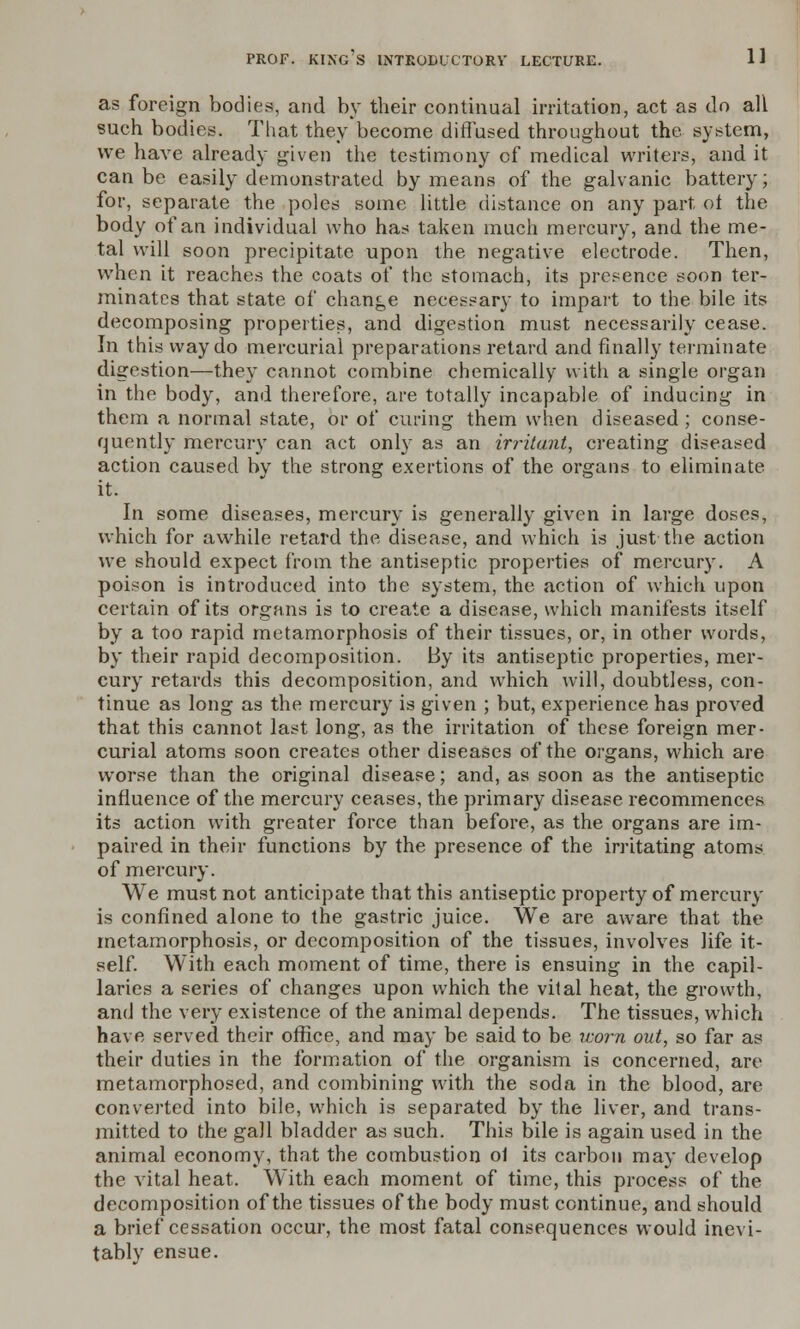 as foreign bodies, and by their continual irritation, act as do all such bodies. That they become diffused, throughout the. system, we have already given the testimony of medical writers, and it can be easily demonstrated by means of the galvanic battery; for, separate the poles some little distance on any part, of the body of an individual who has taken much mercury, and the me- tal will soon precipitate upon the negative electrode. Then, when it reaches the coats of the stomach, its presence soon ter- minates that state of change necessary to impart to the bile its decomposing properties, and digestion must necessarily cease. In this way do mercurial preparations retard and finally terminate digestion—they cannot combine chemically with a single organ in the body, and therefore, are totally incapable of inducing in them a normal state, or of curing them when diseased; conse- quently mercury can act only as an irritant, creating diseased action caused by the strong exertions of the organs to eliminate it. In some diseases, mercury is generally given in large doses, which for awhile retard the disease, and which is just the action we should expect from the antiseptic properties of mercury. A poison is introduced into the system, the action of which upon certain of its organs is to create a disease, which manifests itself by a too rapid metamorphosis of their tissues, or, in other words, by their rapid decomposition. By its antiseptic properties, mer- cury retards this decomposition, and which will, doubtless, con- tinue as long as the mercury is given ; but, experience has proved that this caimot last long, as the irritation of these foreign mer- curial atoms soon creates other diseases of the organs, which are worse than the original disease; and, as soon as the antiseptic influence of the mercury ceases, the primary disease recommences its action with greater force than before, as the organs are im- paired in their functions by the presence of the irritating atoms of mercury. We must not anticipate that this antiseptic property of mercury is confined alone to the gastric juice. We are aware that the metamorphosis, or decomposition of the tissues, involves life it- self. With each moment of time, there is ensuing in the capil- laries a series of changes upon which the vital heat, the growth, and the very existence of the animal depends. The tissues, which have served their office, and may be said to be worn out, so far as their duties in the formation of the organism is concerned, are metamorphosed, and combining with the soda in the blood, are converted into bile, which is separated by the liver, and trans- mitted to the gall bladder as such. This bile is again used in the animal economy, that the combustion of its carbon may develop the vital heat. With each moment of time, this process of the decomposition of the tissues of the body must continue, and should a brief cessation occur, the most fatal consequences would inevi- tably ensue.