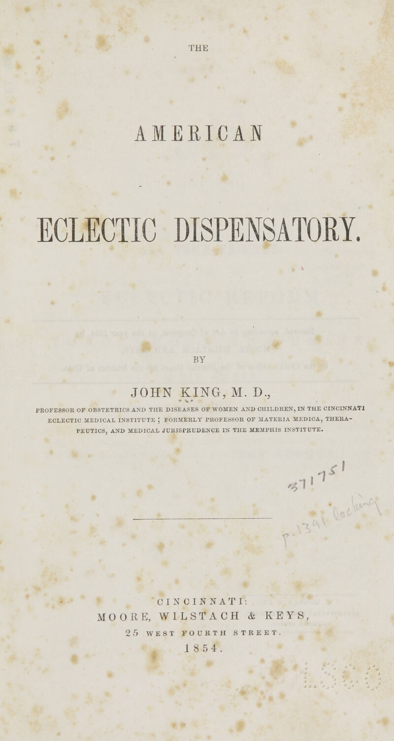 THU AMERICAN ECLECTIC DISPENSATORY. BY JOHN KING, M. D. PEOFESSOE OF OBSTETEICS AND TUE DISEASES OF WOMEN AND CHILDREN, IN THE CINCINNATI ECLECTIC MEDICAL INSTITUTE ; FOEMEELY PEOFESSOE OF MATERIA MEDICA, THEBA- PEUTICS, AND MEDICAL JURISPEUDENCE IN THE MEMPHIS INSTITUTE. 1*' i1 CINCINNATI: MO ORE, W1LSTACH & KEYS, 2.r> WEST FOURTH STREET. 18 5 4.