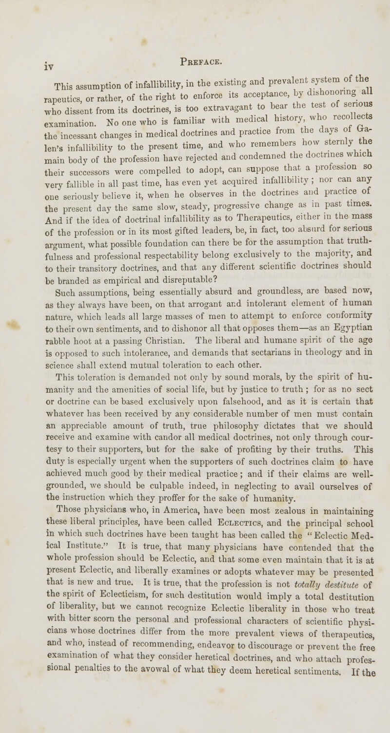 This assumption of infallibility, in the existing and prevalent system of the rapeutics, or rather, of the right to enforce its acceptance, by dishonoring aU who dissent from its doctrines, is too extravagant to bear the test of senous examination. No one who is familiar with medical history who recollects the incessant changes in medical doctrines and practice from the days of ttar len's infallibility to the present time, and who remembers how sternly the main body of the profession have rejected and condemned the doctrines which their successors were compelled to adopt, can suppose that a profession so very fallible in all past time, has even yet acquired infallibility ; nor can any one seriously believe it, when he observes in the doctrines and practice of the present day the same slow, steady, progressive change as in past times. And if the idea of doctrinal infallibility as to Therapeutics, either in the mass of the profession or in its most gifted leaders, be, in fact, too absurd for serious argument, what possible foundation can there be for the assumption that truth- fulness and professional respectability belong exclusively to the majority, and to their transitory doctrines, and that any different scientific doctrines should be branded as empirical and disreputable? Such assumptions, being essentially absurd and groundless, are based now, as they always have been, on that arrogant and intolerant element of human nature, which leads all large masses of men to attempt to enforce conformity to their own sentiments, and to dishonor all that opposes them—as an Egyptian rabble hoot at a passing Christian. The liberal and humane spirit of the age is opposed to such intolerance, and demands that sectarians in theology and in science shall extend mutual toleration to each other. This toleration is demanded not only by sound morals, by the spirit of hu- manity and the amenities of social life, but by justice to truth ; for as no sect or doctrine can be based exclusively upon falsehood, and as it is certain that whatever has been received by any considerable number of men must contain an appreciable amount of truth, true philosophy dictates that we should receive and examine with candor all medical doctrines, not only through cour- tesy to their supporters, but for the sake of profiting by their truths. This duty is especially urgent when the supporters of such doctrines claim to have achieved much good by their medical practice; and if their claims are well- grounded, we should be culpable indeed, in neglecting to avail ourselves of the instruction which they proffer for the sake of humanity. Those physicians who, in America, have been most zealous in maintaining these liberal principles, have been called Eclectics, and the principal school in which such doctrines have been taught has been called the  Eclectic Med- ical Institute. It is true, that many physicians have contended that the whole profession should be Eclectic, and that some even maintain that it is at present Eclectic, and liberally examines or adopts whatever may be presented that is new and true. It is true, that the profession is not totally destitute of the spirit of Eclecticism, for such destitution would imply a total destitution of liberality, but we cannot recognize Eclectic liberality in those who treat with bitter scorn the personal and professional characters of scientific physi- cians whose doctrines differ from the more prevalent views of therapeutics, and who, instead of recommending, endeavor to discourage or prevent the free examination of what they consider heretical doctrines, and who attach profes- sional penalties to the avowal of what they deem heretical sentiments. If the