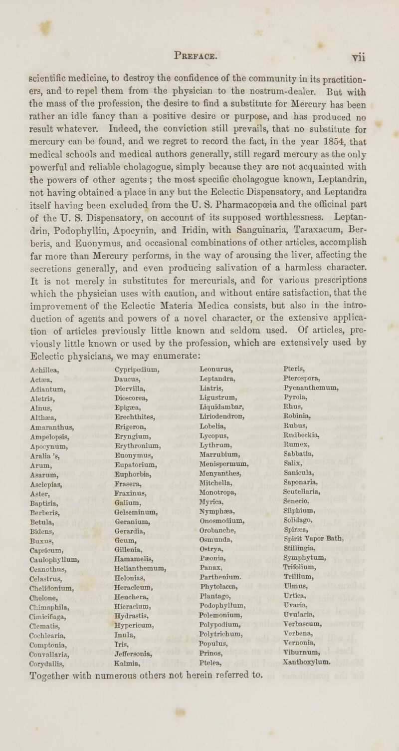 scientific medicine, to destroy the confidence of the community in its practition- ers, and to repel them from the physician to the nostrum-dealer. But with the mass of the profession, the desire to find a substitute for Mercury has been rather an idle fancy than a positive desire or purpose, and has produced no result whatever. Indeed, the conviction still prevails, that no substitute for mercury can be found, and we regret to record the fact, in the year 1854, that medical schools and medical authors generally, still regard mercury as the only powerful and reliable cholagogue, simply because they are not acquainted with the powers of other agents ; the most specific cholagogue known, Leptandrin, not having obtained a place in any but the Eclectic Dispensatory, and Leptandra itself having been excluded from the U. S. Pharmacopoeia and the officinal part of the U. S. Dispensatory, on account of its supposed worthlessness. Leptan- drin, Podophyllin, Apocynin, and Iridin, with Sanguinaria, Taraxacum, Ber- beris, and Euonymus, and occasional combinations of other articles, accomplish far more than Mercury performs, in the way of arousing the liver, affecting the secretions generally, and even producing salivation of a harmless character. It is not merely in substitutes for mercurials, and for various prescriptions which the physician uses with caution, and without entire satisfaction, that the improvement of the Eclectic Materia Medica consists, but also in the intro- duction of agents and powers of a novel character, or the extensive applica- tion of articles previously little known and seldom used. Of articles, pre- viously little known or used by the profession, which are extensively used by Eclectic physicians, we may enumerate: Achillea, Cypripedium, Leonurus, Pteris, Actsea, Daucus, Leptandra, Pterospora, Adiantum, Diervilla, Liatris, Pycnanthemum, Aletris, Dioscorea, Ligustrum, Pyrola, Alnus, Epigaea, Liquidambar, Rhus, Althaea, Erechthites, Liriodendron, Robinia, Amaranthus, Erigeron, Lobelia, Rubus, Ampelopsis, Eryngium, Lycopus, Rudbeckia, Apoeynum, Erythronium, Lythrum, Rumex, Aralia 's, Euonymus, Marrubium, Sabbatia, Arum, Eupatorium, Menispermvuii, Salix, Asarum, Euphorbia, Menyanthes, Sanicula, Asclepias, Frasera, Mitchella, Saponaria, Aster, Fraxinus, Monotropa, Scutellaria, Baptisia, Galium, Myrica, Senecio, Berheria, Gelseminum, Nymphaea, Silpbium, Betula, Geranium, Onosmodium, Solidago, Bidens, Gerardia, Orobanche, Spiraea, Buxus, Geum, Osmunda, Spirit Vapor Bath. Capsicum, Gillenia, Ostrya, Stillingia, Caulophyllum, Hamamelis, Paeonia, Symphytum, Ceanothus, Helianthemum, Panax, Trifolium, Celastrus, Helonias, Parthenium. Trillium, Chelidonium, Heracleum, Phytolacca, Ulmus, Chelone, Heuchera, Plantago, Urtica, Chimaphila, Hieracium, Podophyllum, Uvaria, Cimicifuga, Hydrastis, Polemonium, Uvularia, Clematis, Hypericum, Polypodium, Verbascum, Cochlearia, Inula, Polytrichum, Verbena, Coniptonia, Iris, Populus, Vernonia, Convallaria, Jeffersonia, Prinos, Viburnum, Corydallis, Kalmia, Ptelea, Xanthoxylum. Together with numerous others not herein referred to.