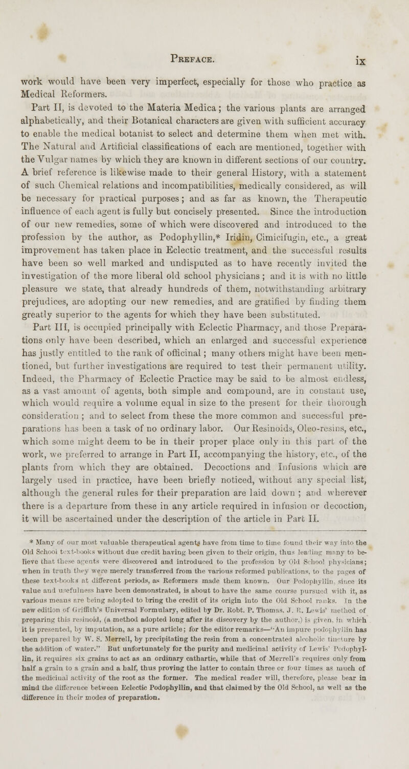 IX work would have been very imperfect, especially for those who practice as Medical Reformers. Part II, is devoted to the Materia Medica; the various plants are arranged alphabetically, and their Botanical characters are given with sufficient accuracy to enable the medical botanist to select and determine them when met with. The Natural and Artificial classifications of each are mentioned, together with the Vulgar names by which they are known in different sections of our country. A brief reference is likewise made to their general History, with a statement of such Chemical relations and incompatibilities, medically considered, as will be necessary for practical purposes; and as far as known, the Therapeutic influence of each agent is fully but concisely presented. Since the introduction of our new remedies, some of which were discovered and introduced to the profession by the author, as Podophyllin,* Iridin, Cimicifugin, etc., a great improvement has taken place in Eclectic treatment, and the successful results have been so well marked and undisputed as to have recently invited the investigation of the more liberal old school physicians ; and it is with no little pleasure we state, that already hundreds of them, notwithstanding arbitrary prejudices, aro adopting our new remedies, and are gratified by finding them greatly superior to the agents for which they have been substituted. Part III, is occupied principally with Eclectic Pharmacy, and those Prepara- tions only have been described, which an enlarged and successful experience has justly entitled to the rank of officinal; many others might have been men- tioned, but further investigations are required to test their permanent utility. Indeed, the Pharmacy of Eclectic Practice may be said to be almost endless, as a vast amount of agents, both simple and compound, are in constant use, which would require a volume equal in size to the present for their thorough consideration ; and to select from these the more common and successful pre- parations has been a task of no ordinary labor. Our Resinoids, Oleo-resins, etc., which some might deem to be in their proper place only in this part of the work, we preferred to arrange in Part II, accompanying the history, etc., of the plants from which they are obtained. Decoctions and Infusions which are largely used in practice, have been briefly noticed, without any special list, although the general rules for their preparation are laid down ; and wherever there is a departure from these in any article required in infusion or decoction, it will be ascertained under the description of the article in Part II. * Many of our most valuable therapeutical agents have from time to time found their way into the Old School text-books without due credit having been given to their origin, thus leading many to be- lieve that those agents were discovered and introduced to the profession by Old School physicians; when in truth they were merely transferred from the various reformed publications, to the pages of these text-hooka at different periods, as Reformers made them known. Our Podophyllin. since its value and usefulness have been demonstrated, is about to have the same course pursued with it, as various means r.re being adopted to bring the credit of its origin into the Old School ranks. In the new edition of Griffith's Universal Formulary, edited by Dr. Kobt. P. Thomas. .1. R. Lewis' method of preparing this resinoid, (a method adopted long after its discovery by the author.) is given, in which it is presented, by imputation, as a pure article; for the editor remarks—'-An impure podophyllin has been prepared by VV. S. Merrell, by precipitating the resin from a concentrated alcoholic tincture by the addition of water. But unfortunately for the purity and medicinal activity of Lewis' Podophyl- lin, it requires six grains to act as an ordinary cathartic, while that of Merrell's requires only from half a grain to a grain and a half, thus proving the latter to contain three or four times as much of the medicinal activity of the root as the former. The medical reader will, therefore, please bear in mind the ditference between Eclectic Podophyllin, and that claimed by the Old School, as well as the difference in their modes of preparation.