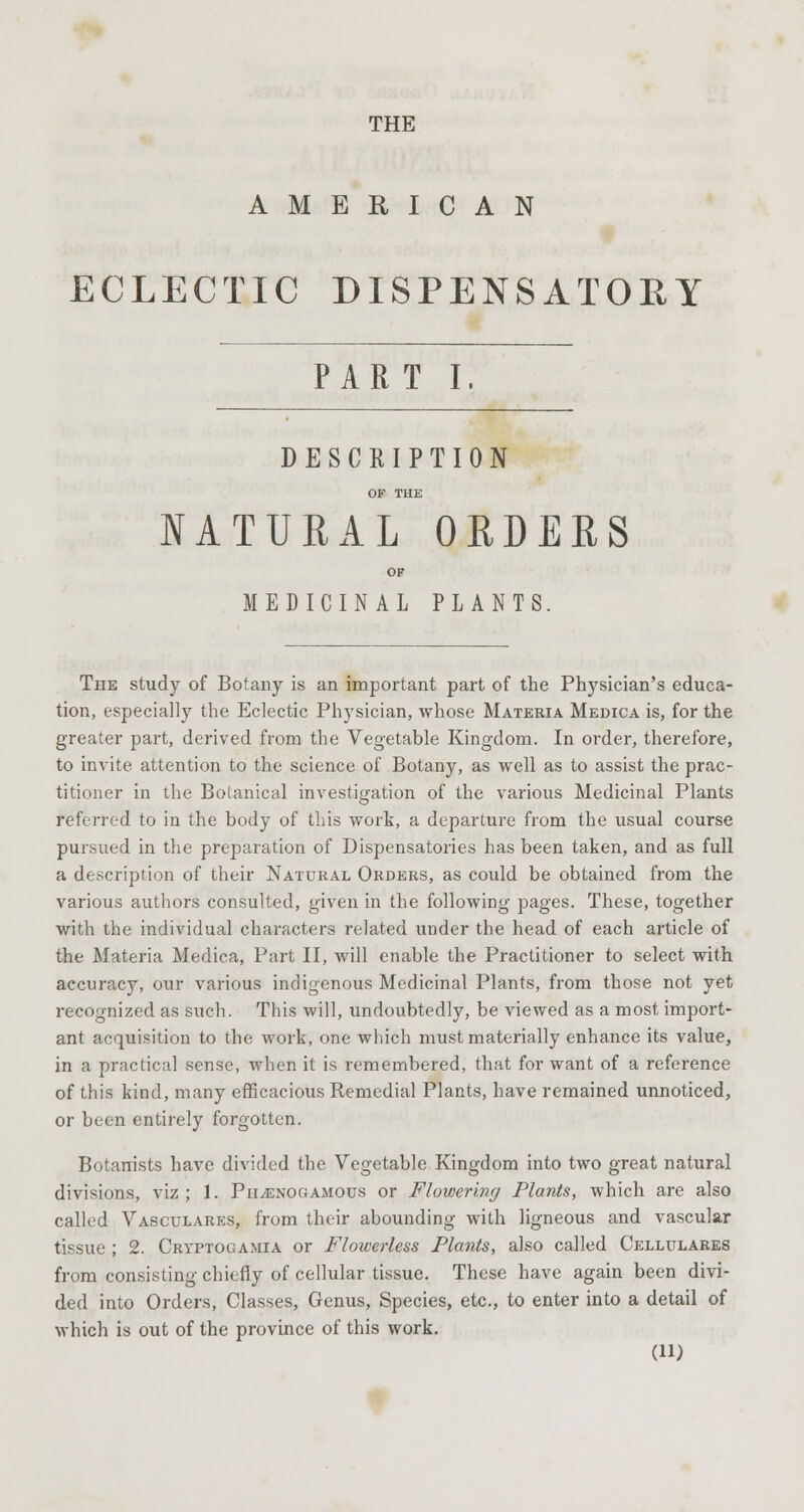 THE AMERICAN ECLECTIC DISPENSATORY PAR T I, DESCRIPTION OF THE NATURAL ORDERS OF MEDICINAL PLANTS. The study of Botany is an important part of the Physician's educa- tion, especially the Eclectic Physician, whose Materia Medica is, for the greater part, derived from the Vegetable Kingdom. In order, therefore, to invite attention to the science of Botany, as well as to assist the prac- titioner in the Botanical investigation of the various Medicinal Plants referred to in the body of this work, a departure from the usual course pursued in the preparation of Dispensatories has been taken, and as full a description of their Natural Orders, as could be obtained from the various authors consulted, given in the following pages. These, together with the individual characters related under the head of each article of the Materia Medica, Part II, will enable the Practitioner to select with accuracy, our various indigenous Medicinal Plants, from those not yet recognized as such. This will, undoubtedly, be viewed as a most import- ant acquisition to the work, one which must materially enhance its value, in a practical sense, when it is remembered, that for want of a reference of this kind, many efficacious Remedial Plants, have remained unnoticed, or been entirely forgotten. Botanists have divided the Vegetable Kingdom into two great natural divisions, viz ; 1. Ph^enogamous or Flowering Plants, which are also called Vasculares, from their abounding with ligneous and vascular tissue ; 2. Cryptogamia or Flowerless Plants, also called Cellulares from consisting chiefly of cellular tissue. These have again been divi- ded into Orders, Classes, Genus, Species, etc., to enter into a detail of which is out of the province of this work.