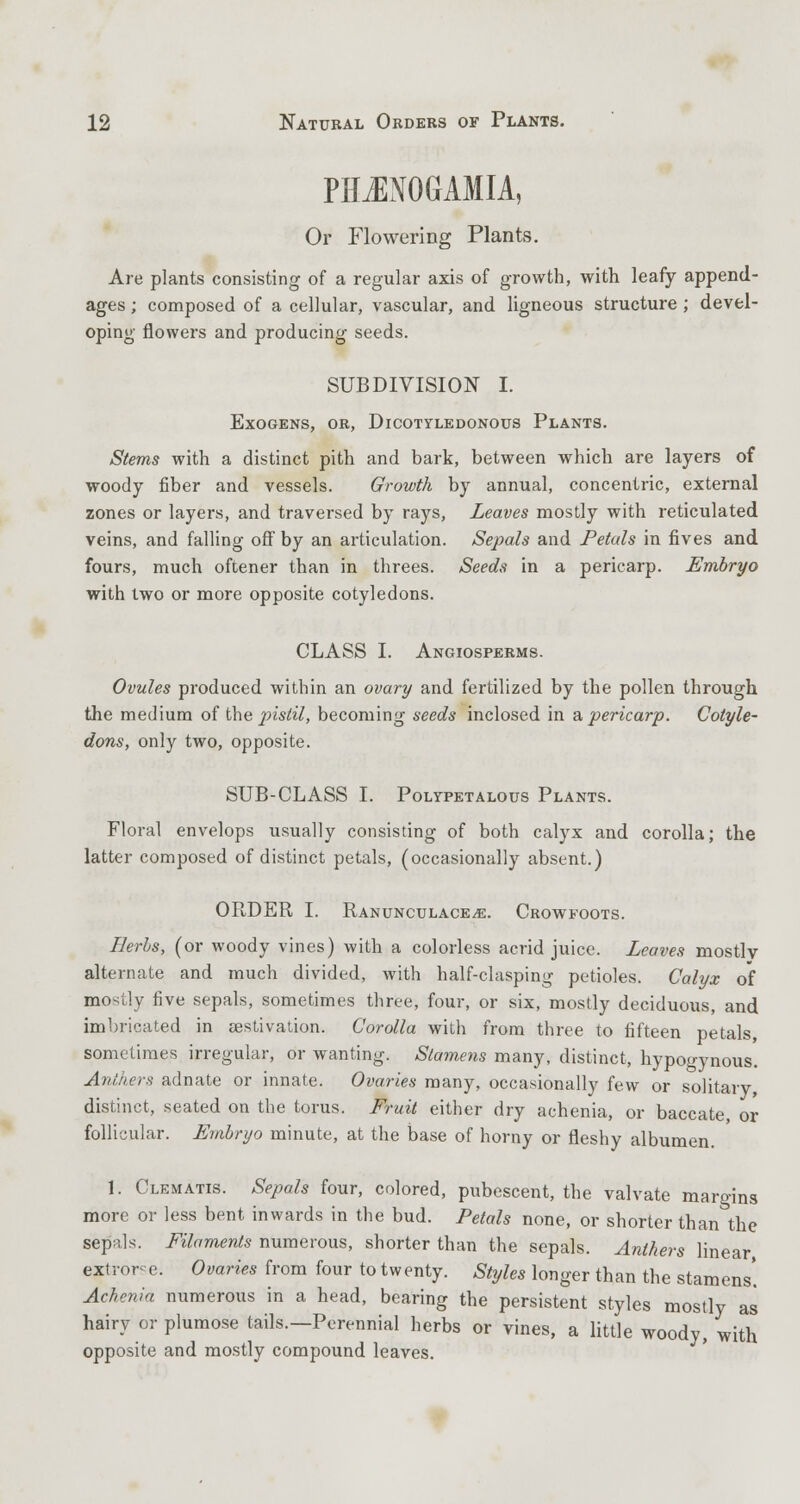PHJNOGAMIA, Or Flowering Plants. Are plants consisting of a regular axis of growth, with leafy append- ages ; composed of a cellular, vascular, and ligneous structure ; devel- oping flowers and producing seeds. SUBDIVISION I. Exogens, or, Dicotyledonous Plants. Stems with a distinct pith and bark, between which are layers of woody fiber and vessels. Growth by annual, concentric, external zones or layers, and traversed by rays, Leaves mostly with reticulated veins, and falling off by an articulation. Sepals and Petals in fives and fours, much oftener than in threes. Seeds in a pericarp. Embryo with two or more opposite cotyledons. CLASS I. Angiosperms. Ovules produced within an ovary and fertilized by the pollen through the medium of the instil, becoming seeds inclosed in a pericarp. Cotyle- dons, only two, opposite. SUB-CLASS I. Polypetalous Plants. Floral envelops usually consisting of both calyx and corolla; the latter composed of distinct petals, (occasionally absent.) ORDER I. Ranunculace^e. Crowfoots. Herbs, (or woody vines) with a colorless acrid juice. Leaves mostly alternate and much divided, with half-clasping petioles. Calyx of mostly five sepals, sometimes three, four, or six, mostly deciduous, and imbricated in aestivation. Corolla with from three to fifteen petals, sometimes irregular, or wanting. Stamens many, distinct, hypogynous. Anthers adnate or innate. Ovaries many, occasionally few or solitary distinct, seated on the torus. Fruit either dry achenia, or baccate, or follicular. Embryo minute, at the base of horny or fleshy albumen. 1. Clematis. Sepals four, colored, pubescent, the valvate margins more or less bent inwards in the bud. Petals none, or shorter than the sepals. Filaments numerous, shorter than the sepals. Anthers linear extror-e. Ovaries from four to twenty. Styles longer than the stamens'. Achenia numerous in a head, bearing the persistent styles mostly as hairy or plumose tails.—Perennial herbs or vines, a little woody, with opposite and mostly compound leaves.