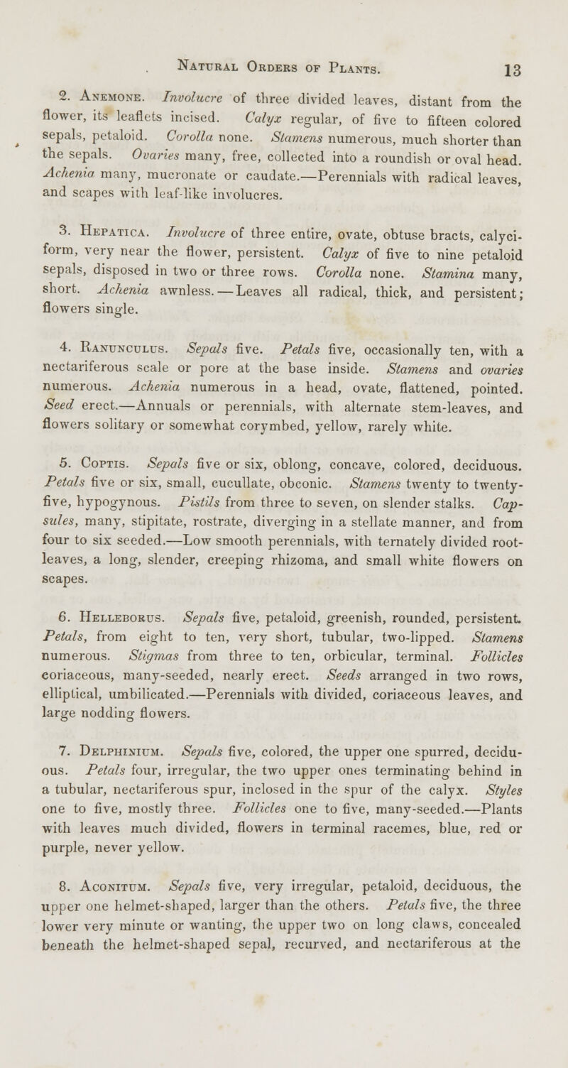 2. Anemone. Involucre of three divided leaves, distant from the flower, its leaflets incised. Calyx regular, of five to fifteen colored sepals, petaloid. Corolla none. Stamens numerous, much shorter than the sepals. Ovaries many, free, collected into a roundish or oval head. Achenia many, mucronate or caudate.—Perennials with radical leaves, and scapes with leaf-like involucres. 3. Hepatica. Involucre of three entire, ovate, obtuse bracts, calyci- form, very near the flower, persistent. Calyx of five to nine petaloid sepals, disposed in two or three rows. Corolla none. Stamina many, short. Achenia awnless.—Leaves all radical, thick, and persistent; flowers sino-le. O 4. Ranunculus. Sepals five. Petals five, occasionally ten, with a nectariferous scale or pore at the base inside. Stamens and ovaries numerous. Achenia numerous in a head, ovate, flattened, pointed. Seed erect.—Annuals or perennials, with alternate stem-leaves, and flowers solitary or somewhat corymbed, yellow, rarely white. 5. Coptis. Sepals five or six, oblong, concave, colored, deciduous. Petals five or six, small, cucullate, obconic. Stamens twenty to twenty- five, hypogynous. Pistils from three to seven, on slender stalks. Cap- sules, many, stipitate, rostrate, diverging in a stellate manner, and from four to six seeded.—Low smooth perennials, with ternately divided root- leaves, a long, slender, creeping rhizoma, and small white flowers on scapes. 6. Helleborus. Sepals five, petaloid, greenish, rounded, persistent Petals, from eight to ten, very short, tubular, two-lipped. Stamens numerous. Stigmas from three to ten, orbicular, terminal. Follicles coriaceous, many-seeded, nearly erect. Seeds arranged in two rows, elliptical, umbilicated.—Perennials with divided, coriaceous leaves, and large nodding flowers. 7. Delphinium. Sepals five, colored, the upper one spurred, decidu- ous. Petals four, irregular, the two upper ones terminating behind in a tubular, nectariferous spur, inclosed in the spur of the calyx. Styles one to five, mostly three. Follicles one to five, many-seeded.—Plants with leaves much divided, flowers in terminal racemes, blue, red or purple, never yellow. 8. Aconitum. Sepals five, very irregular, petaloid, deciduous, the upper one helmet-shaped, larger than the others. Petals five, the three lower very minute or wanting, the upper two on long claws, concealed beneath the helmet-shaped sepal, recurved, and nectariferous at the