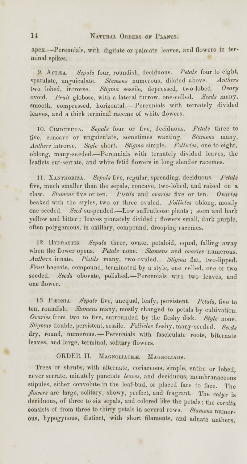 apex.—Perennials, with digitate or palmate leaves, and flowers in ter- minal spikes. 9. Act^a. Sepals four, roundish, deciduous. Petals four to eight, spatulate, unguiculate. Stamens numerous, dilated above. Anthers two lobed, introrse. Stigma sessile, depressed, two-lobed. Ovary ovoid. Fruit globose, with a lateral furrow, one-celled. Seeds many, smooth, compressed, horizontal. — Perennials with ternately divided leaves, and a thick terminal raceme of white flowers. 10. Cimictfuga. Sepals four or five, deciduous. Petals three to five, concave or unguiculate, sometimes wanting. Stamens many. Anthers introrse. Style short. Stigma simple. Follicles, one to eight, oblong, many-seeded.—Perennials with ternately divided leaves, the leaflets cut-serrate, and white fetid flowers in long slender racemes. 11. Xanthoriza. Sepals five, regular, spreading, deciduous. Petals five, much smaller than the sepals, concave, two-lobed, and raised on a claw. Stamens five or ten. Pistils and ovaries five or ten. Ovaries beaked with the styles, two or three ovuled. Follicles oblong, mostly one-seeded. Seed suspended.—Low suflruticose plants ; stem and bark yellow and bitter; leaves pinnately divided ; flowers small, dark purple, often polygamous, in axillary, compound, drooping racemes. 12. Hydrastis. Sepals three, ovate, petaloid, equal, falling away when the flower opens. Petals none. Stamens and ovaries numerous. Anthers innate. Pistils many, two-ovuled. Stigma flat, two-lipped. Fruit baccate, compound, terminated by a style, one celled, one or two seeded. Seeds obovate, polished.—Perennials with two leaves, and one flower. 13. P^eonia. Sepals five, unequal, leafy, persistent. Petals, five to ten, roundish. Stamens many, mostly changed to petals by cultivation. Ovaries from two to five, surrounded by the fleshy disk. Style none. Stigmas double, persistent, sessile. Follicles fleshy, many-seeded. Seeds dry, round, numerous. — Perennials with fasciculate roots, biternate leaves, and large, terminal, solitary flowers. ORDER II. Magnoliace^e. Magnoliads. Trees or shrubs, with alternate, coriaceous, simple, entire or lobed never serrate, minutely punctate leaves, and deciduous, membranaceous stipules, either convolute in the leaf-bud, or placed face to face. The flowers are large, solitary, showy, perfect, and fragrant. The calyx is deciduous, of three to six sepals, and colored like the petals; the corolla consists of from three to thirty petals in several rows. Stamens numer- ous, hypogynous, distinct, with short filaments, and adnate anthers.