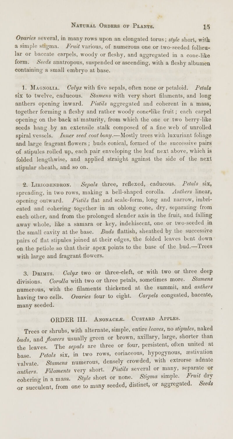 Ovaries several, in many rows upon an elongated torus; style short, with. a simple stigma. Fruit various, of numerous one or two-seeded follicu- lar or baccate carpels, woody or fleshy, and aggregated in a cone-like form. Seeds anatropous, suspended or ascending, with a fleshy albumen containing a small embryo at base. 1. Magnolia. Calyx with five sepals, often none or petaloid. Petals six to twelve, caducous. Stamens with very short filaments, and long anthers opening inward. Pistils aggregated and coherent in a mass, together forming a fleshy and rather woody cone'like fruit; each carpel opening on the back at maturity, from which the one or two berry-like seeds hang by an extensile stalk composed of a fine web of unrolled spiral vessels. Inner seed coat bony.—Mostly trees with luxuriant foliage and large fragrant flowers ; buds conical, formed of the successive pairs of stipules rolled up, each pair enveloping the leaf next above, which is folded lengthwise, and applied straight against the side of the next stipular sheath, and so on. 2. Liriodendron. Sepals three, reflexed, caducous. Petals six, spreading, in two rows, making a bell-shaped corolla. Anthers linear, opening outward. Pistils flat and scale-form, long and narrow, imbri- cated and cohering together in an oblong cone, dry, separating from each other, and from the prolonged slender axis in the fruit, and falling away whole, like a samara or key, indehiscent, one or two-seeded in the small cavity at the base. Buds flattish, sheathed by the successive pairs of flat stipules joined at their edges, the folded leaves bent down on the petiole so that their apex points to the base of the bud.—Trees with large and fragrant flowers. 3. Drimys. Calyx two or three-cleft, or with two or three deep divisions. Corolla with two or three petals, sometimes more. Stamens numerous, with the filaments thickened at the summit, and anthers having two cells. Ovaries four to eight. Carpels congested, baccate, many seeded. ORDER III. Anonace^:. Custard Apples. Trees or shrubs, with alternate, simple, entire leaves, no stipules, naked buds, and flowers usually green or brown, axillary, large, shorter than the leaves. The sepals are three or four, persistent, often united at base Petals six, in two rows, coriaceous, hypogynous, aestivation valvate Stamens numerous, densely crowded, with extrorse adnate anthers. Filaments very short. Pistils several or many, separate or cohering in a mass. Style short or none. Stigma simple. Frmtdvj or succulent, from one to many seeded, distinct, or aggregated. Seeds