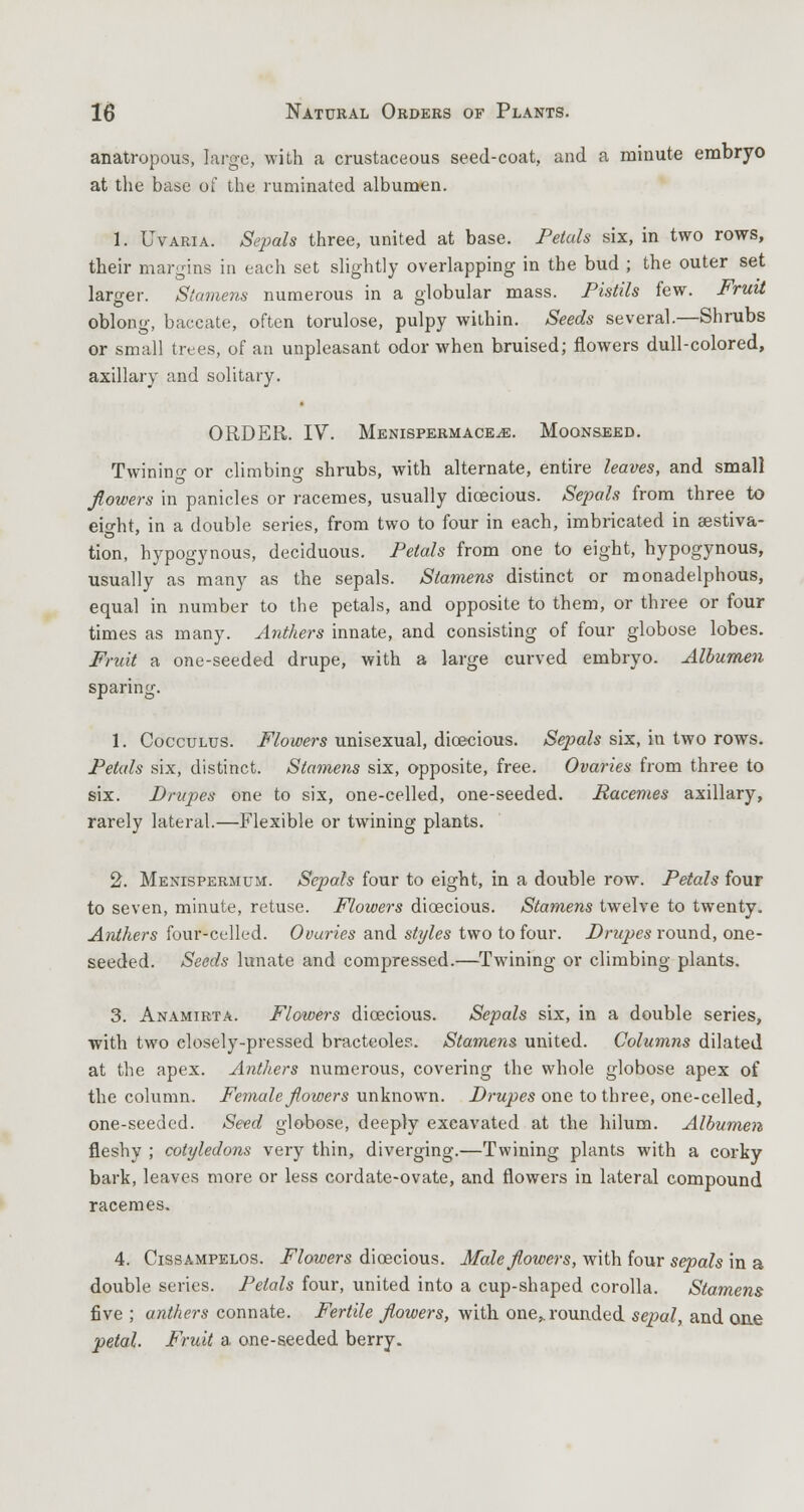 anatropous, large, with a crustaceous seed-coat, and a minute embryo at the base of the ruminated albumen. 1. Uvaria. Sepals three, united at base. Petals six, in two rows, their margins in each set slightly overlapping in the bud ; the outer set larger. Stamens numerous in a globular mass. Pistils few. Fruit oblong, baccate, often torulose, pulpy within. Seeds several.—Shrubs or small trees, of an unpleasant odor when bruised; flowers dull-colored, axillary and solitary. ORDER. IV. Menispermace^e. Moonseed. Twinino- or climbing shrubs, with alternate, entire leaves, and small flowers in panicles or racemes, usually dioecious. Sepals from three to eio-ht, in a double series, from two to four in each, imbricated in aestiva- tion, hypogynous, deciduous. Petals from one to eight, hypogynous, usually as many as the sepals. Stamens distinct or monadelphous, equal in number to the petals, and opposite to them, or three or four times as many. Anthers innate, and consisting of four globose lobes. Fruit a one-seeded drupe, with a large curved embryo. Albumen sparing. 1. Cocculus. Flowers unisexual, dioecious. Sepals six, in two rows. Petals six, distinct. Stamens six, opposite, free. Ovaries from three to six. Drupes one to six, one-celled, one-seeded. Racemes axillary, rarely lateral.—Flexible or twining plants. 2. Menispermum. Sepals four to eight, in a double row. Petals four to seven, minute, retuse. Flowers dioecious. Stamens twelve to twenty. Anthers four-celled. Ovuries and styles two to four. Drupes round, one- seeded. Seeds lunate and compressed.—Twining or climbing plants. 3. Anamirta. Flowers dioecious. Sepals six, in a double series, with two closely-pressed bracteoles. Stamens united. Columns dilated at the apex. Anthers numerous, covering the whole globose apex of the column. Female flowers unknown. Drupes one to three, one-celled, one-seeded. Seed globose, deeply excavated at the hilum. Albumen fleshy ; cotyledons very thin, diverging.—Twining plants with a corky bark, leaves more or less cordate-ovate, and flowers in lateral compound racemes. 4. Cissampelos. Flowers dioecious. Male flowers, with four sepals in a double series. Petals four, united into a cup-shaped corolla. Stamens five ; anthers connate. Fertile flowers, with one„rounded sepal, and one petal. Fruit a one-seeded berry.