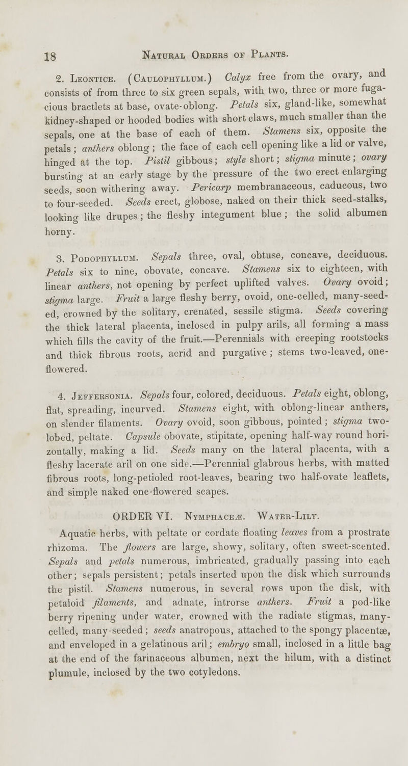 2. Leontice. (Caulophyllum.) Calyx free from the ovary, and consists of from three to six green sepals, with two, three or more fuga- cious bractlets at base, ovate-oblong. Petals six, gland-like, somewhat kidney-shaped or hooded bodies with short claws, much smaller than the sepals, one at the base of each of them. Stamens six, opposite the petals ; anthers oblong ; the face of each cell opening like a lid or valve, hinged at the top. Pistil gibbous; style short; stigma minute; ovary bursting at an early stage by the pressure of the two erect enlarging seeds, soon withering away. Pericarp membranaceous, caducous, two to four-seeded. Seeds erect, globose, naked on their thick seed-stalks, looking like drupes; the fleshy integument blue ; the solid albumen horny. 3. Podophyllum. Sepals three, oval, obtuse, concave, deciduous. Petals six to nine, obovate, concave. Stamens six to eighteen, with linear anthers, not opening by perfect uplifted valves. Ovary ovoid; stigma large. Fruit a large fleshy berry, ovoid, one-celled, many-seed- ed, crowned by the solitary, crenated, sessile stigma. Seeds covering the thick lateral placenta, inclosed in pulpy arils, all forming a mass which fills the cavity of the fruit.—Perennials with creeping rootstocks and thick fibrous roots, acrid and purgative ; stems two-leaved, one- flowered. 4. Jeffersonia. Sepals four, colored, deciduous. Petals eight, oblong, flat, spreading, incurved. Stamens eight, with oblong-linear anthers, on slender filaments. Ovary ovoid, soon gibbous, pointed; stigma two- lobed, peltate. Capsule obovate, stipitate, opening half-way round hori- zontally, making a lid. Seeds many on the lateral placenta, with a fleshy lacerate aril on one side.—Perennial glabrous herbs, with matted fibrous roots, long-petioled root-leaves, bearing two half-ovate leaflets, and simple naked one-flowered scapes. ORDER VI. Nymphace^e. Water-Lily. Aquatic herbs, with peltate or cordate floating leaves from a prostrate rhizoma. The flowers are large, showy, solitary, often sweet-scented. Sepals and petals numerous, imbricated, gradually passing into each other; sepals persistent; petals inserted upon the disk which surrounds the pistil. Stamens numerous, in several rows upon the disk, with petaloid filaments, and adnate, introrse anthers. Fruit a pod-like berry ripening under water, crowned with the radiate stigmas, many- celled, many-seeded ; seeds anatropous, attached to the spongy placentae, and enveloped in a gelatinous aril; embryo small, inclosed in a little bag at the end of the farinaceous albumen, next the hilum, with a distinct plumule, inclosed by the two cotyledons.