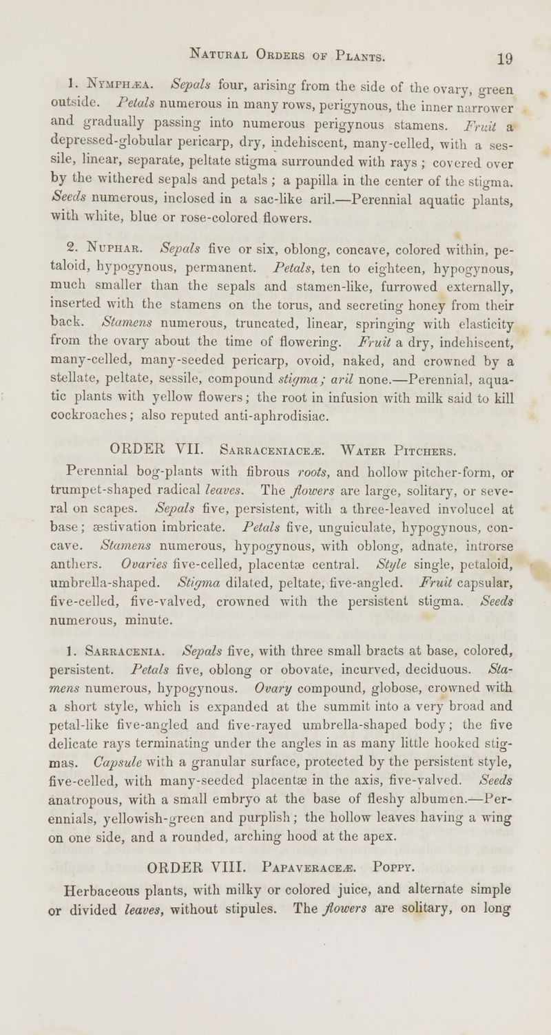 1. Nymph.ea. Sepals four, arising from the side of the ovary, green outside. Petals numerous in many rows, perigynous, the inner narrower and gradually passing into numerous perigynous stamens. Fruit a depressed-globular pericarp, dry, indehiscent, many-celled, with a ses- sile, linear, separate, peltate stigma surrounded with rays ; covered over by the withered sepals and petals ; a papilla in the center of the stigma. Seeds numerous, inclosed in a sac-like aril.—Perennial aquatic plants, with white, blue or rose-colored flowers. 2. Nuphar. Sepals five or six, oblong, concave, colored within, pe- taloid, hypogynous, permanent. Petals, ten to eighteen, hypogynous, much smaller than the sepals and stamen-like, furrowed externally, inserted with the stamens on the torus, and secreting honey from their back. Stamens numerous, truncated, linear, springing with elasticity from the ovary about the time of flowering. Fruit a dry, indehiscent, many-celled, many-seeded pericarp, ovoid, naked, and crowned by a stellate, peltate, sessile, compound stigma; aril none.—Perennial, aqua- tic plants with yellow flowers; the root in infusion with milk said to kill cockroaches; also reputed anti-aphrodisiac. ORDER VII. Sarraceniace^e. Water Pitchers. Perennial bog-plants with fibrous roots, and hollow pitcher-form, or trumpet-shaped radical leaves. The flowers are large, solitary, or seve- ral on scapes. Sepals five, persistent, with a three-leaved involucel at base; aestivation imbricate. Petals five, unguiculate, hypogynous, con- cave. Stamens numerous, hypogynous, with oblong, adnate, introrse anthers. Ovaries five-celled, placentae central. Style single, petaloid, umbrella-shaped. Stigma dilated, peltate, five-angled. Fruit capsular, five-celled, five-valved, crowned with the persistent stigma. Seeds numerous, minute. 1. Sarracenia. Sepals five, with three small bracts at base, colored, persistent. Petals five, oblong or obovate, incurved, deciduous. Sta- mens numerous, hypogynous. Ovary compound, globose, crowned with a short style, which is expanded at the summit into a very broad and petal-like five-angled and five-rayed umbrella-shaped body; the five delicate rays terminating under the angles in as many little hooked stig- mas. Capsule with a granular surface, protected by the persistent style, five-celled, with many-seeded placentae in the axis, five-valved. Seeds anatropous, with a small embryo at the base of fleshy albumen.—Per- ennials, yellowish-green and purplish; the hollow leaves having a wing on one side, and a rounded, arching hood at the apex. ORDER VIII. Papaveracejs. Poppy. Herbaceous plants, with milky or colored juice, and alternate simple or divided leaves, without stipules. The flowers are solitary, on long