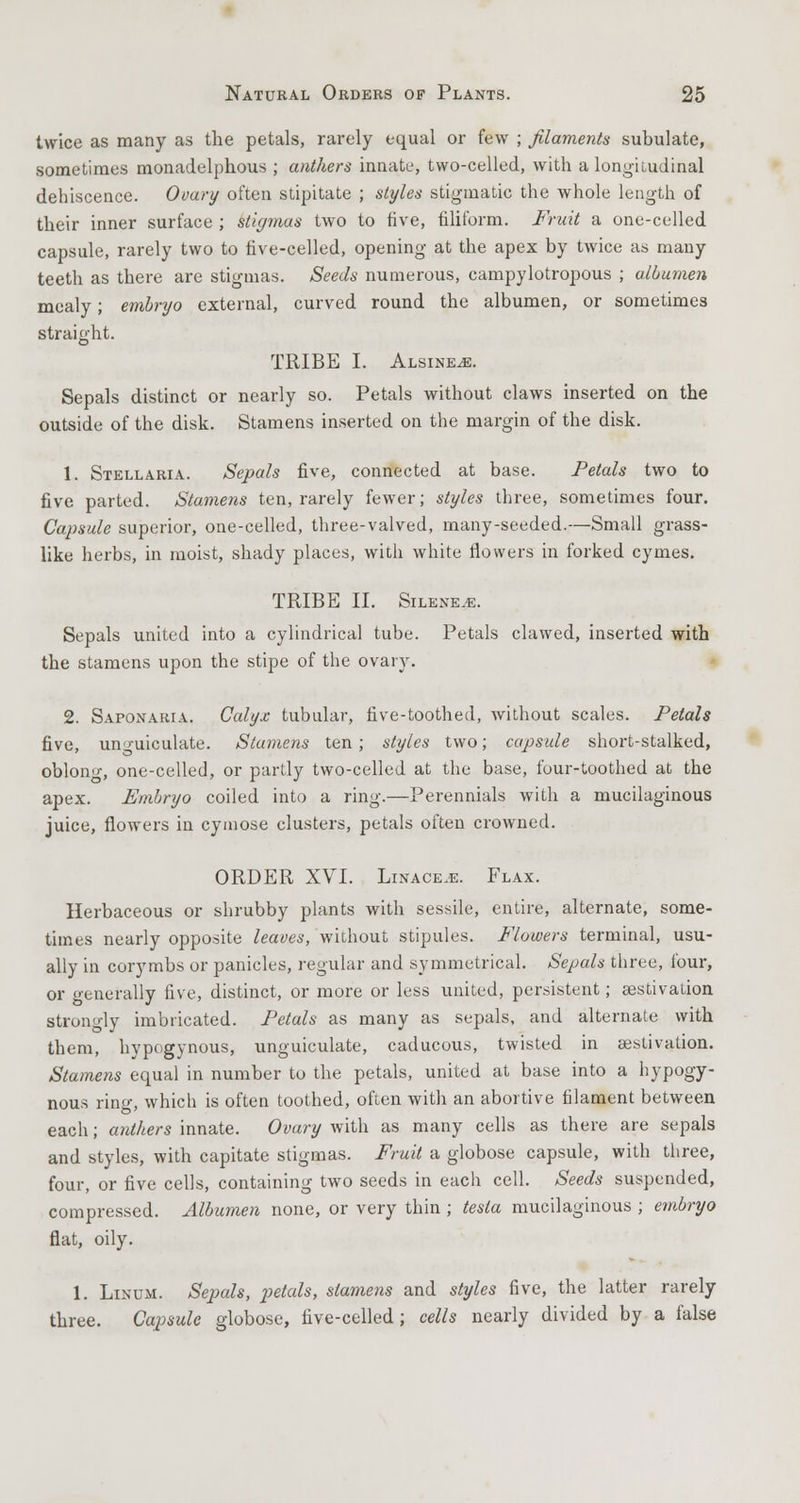 twice as many as the petals, rarely equal or few ; filaments subulate, sometimes monadelphous ; anthers innate, two-celled, with a longitudinal dehiscence. Ovary often stipitate ; styles stigmatic the whole length of their inner surface ; stigmas two to five, filiform. Fruit a one-celled capsule, rarely two to five-celled, opening at the apex by twice as many teeth as there are stigmas. Seeds numerous, campylotropous ; albumen mealy; embryo external, curved round the albumen, or sometimes straight. TRIBE I. Alsine^e. Sepals distinct or nearly so. Petals without claws inserted on the outside of the disk. Stamens inserted on the margin of the disk. 1. Stellaria. Sepals five, connected at base. Petals two to five parted. Stamens ten, rarely fewer; styles three, sometimes four. Capsule superior, one-celled, three-valved, many-seeded.—Small grass- like herbs, in moist, shady places, with white flowers in forked cymes. TRIBE II. Silene.e. Sepals united into a cylindrical tube. Petals clawed, inserted with the stamens upon the stipe of the ovary. 2. Saponaria. Calyx tubular, five-toothed, without scales. Petals five, unguiculate. Stamens ten ; styles two; capsule short-stalked, oblono-, one-celled, or partly two-celled at the base, four-toothed at the apex. Embryo coiled into a ring.—Perennials with a mucilaginous juice, flowers in cymose clusters, petals often crowned. ORDER XVI. Linacejs. Flax. Herbaceous or shrubby plants with sessile, entire, alternate, some- times nearly opposite leaves, without stipules. Flowers terminal, usu- ally in corymbs or panicles, regular and symmetrical. Sepals three, four, or o-enerally five, distinct, or more or less united, persistent; aestivation strongly imbricated. Petals as many as sepals, and alternate with them, hypogynous, unguiculate, caducous, twisted in aestivation. Stamens equal in number to the petals, united at base into a hypogy- nous ring, which is often toothed, often with an abortive filament between each; anthers innate. Ovary with as many cells as there are sepals and styles, with capitate stigmas. Fruit a globose capsule, with three, four, or five cells, containing two seeds in each cell. Seeds suspended, compressed. Albumen none, or very thin ; testa mucilaginous ; embryo flat, oily. 1. Linum. Sepals, petals, stamens and styles five, the latter rarely three. Capsule globose, five-celled; cells nearly divided by a false