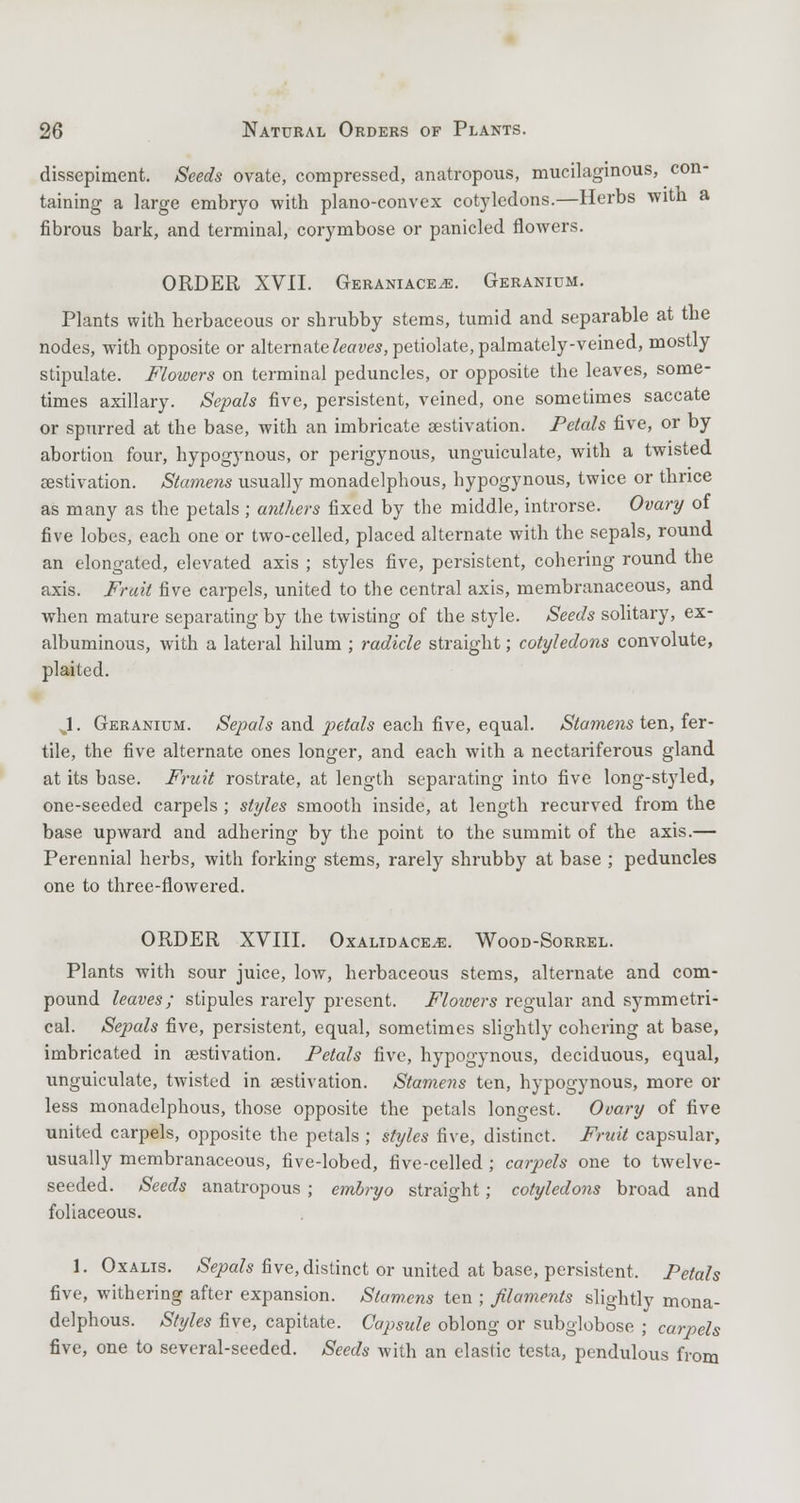 dissepiment. Seeds ovate, compressed, anatropous, mucilaginous, con- taining a large embryo with plano-convex cotyledons.—Herbs with a fibrous bark, and terminal, corymbose or panicled flowers. ORDER XVII. Geraniace^e. Geranium. Plants with herbaceous or shrubby stems, tumid and separable at the nodes, with opposite or alternate leaves, petiolate, palmately-veined, mostly stipulate. Flowers on terminal peduncles, or opposite the leaves, some- times axillary. Sepals five, persistent, veined, one sometimes saccate or spurred at the base, with an imbricate aestivation. Petals five, or by abortion four, hypogynous, or perigynous, unguiculate, with a twisted aestivation. Stamens usually monadelphous, hypogynous, twice or thrice as many as the petals ; anthers fixed by the middle, introrse. Ovary of five lobes, each one or two-celled, placed alternate with the sepals, round an elongated, elevated axis ; styles five, persistent, cohering round the axis. Fruit five carpels, united to the central axis, membranaceous, and when mature separating by the twisting of the style. Seeds solitary, ex- albuminous, with a lateral hilum ; radicle straight; cotyledons convolute, plaited. J. Geranium. Sepals and petals each five, equal. Stamens ten, fer- tile, the five alternate ones longer, and each with a nectariferous gland at its base. Fruit rostrate, at length separating into five long-styled, one-seeded carpels ; styles smooth inside, at length recurved from the base upward and adhering by the point to the summit of the axis.— Perennial herbs, with forking stems, rarely shrubby at base ; peduncles one to three-flowered. ORDER XVIII. Oxalidace^e. Wood-Sorrel. Plants with sour juice, low, herbaceous stems, alternate and com- pound leaves; stipules rarely present. Flowers regular and symmetri- cal. Sepals five, persistent, equal, sometimes slightly cohering at base, imbricated in aestivation. Petals five, hypogynous, deciduous, equal, unguiculate, twisted in aestivation. Stamens ten, hypogynous, more or less monadelphous, those opposite the petals longest. Ovary of five united carpels, opposite the petals ; styles five, distinct. Fruit capsular, usually membranaceous, five-lobed, five-celled ; carpels one to twelve- seeded. Seeds anatropous ; embryo straight; cotyledons broad and foliaceous. 1. Oxalis. Sepals five, distinct or united at base, persistent, Petals five, withering after expansion. Stamens ten ; filaments slightly mona- delphous. Styles five, capitate. Capsule oblong or subglobose ; carpels five, one to several-seeded. Seeds with an elastic testa, pendulous from