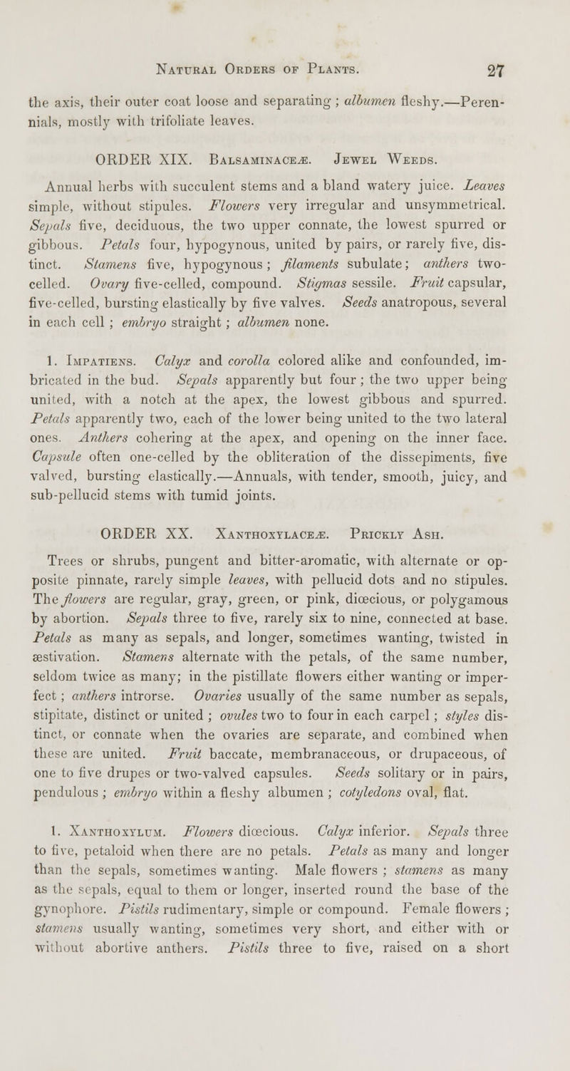 the axis, their outer coat loose and separating ; albumen fleshy.—Peren- nials, mostly with trifoliate leaves. ORDER XIX. Balsaminace^e. Jewel Weeds. Annual herbs with succulent stems and a bland watery juice. Leaves simple, without stipules. Flowers very irregular and unsymmetrical. Sepah five, deciduous, the two upper connate, the lowest spurred or gibbous. Petals four, hypogynous, united by pairs, or rarely five, dis- tinct. Stamens five, hypogynous ; filaments subulate; anthers two- celled. Ovary five-celled, compound. Stigmas sessile. Fruit capsular, five-celled, bursting elastically by five valves. Seeds anatropous, several in each cell ; embryo straight; albumen none. 1. Impatiens. Calyx and corolla colored alike and confounded, im- bricated in the bud. Sepals apparently but four; the two upper being- united, with a notch at the apex, the lowest gibbous and spurred. Petals apparently two, each of the lower being united to the two lateral ones. Anthers cohering at the apex, and opening on the inner face. Capsule often one-celled by the obliteration of the dissepiments, five valved, bursting elastically.—Annuals, with tender, smooth, juicy, and sub-pellucid stems with tumid joints. ORDER XX. XANTHOXYLACEiE. PRICKLY Ash. Trees or shrubs, pungent and bitter-aromatic, with alternate or op- posite pinnate, rarely simple leaves, with pellucid dots and no stipules. The flowers are regular, gray, green, or pink, dioecious, or polygamous by abortion. Sepals three to five, rarely six to nine, connected at base. Petals as many as sepals, and longer, sometimes wanting, twisted in aestivation. Stamens alternate with the petals, of the same number, seldom twice as many; in the pistillate flowers either wanting or imper- fect ; anthers introrse. Ovaries usually of the same number as sepals, stipitate, distinct or united ; ovules two to four in each carpel; styles dis- tinct, or connate when the ovaries are separate, and combined when these are united. Fruit baccate, membranaceous, or drupaceous, of one to five drupes or two-valved capsules. Seeds solitary or in pairs, pendulous ; embryo within a fleshy albumen ; cotyledons oval, flat. 1. Xanthoxylum. Flowers dioecious. Calyx inferior. Sepals three to five, petaloid when there are no petals. Petals as many and longer than the sepals, sometimes wanting. Male flowers ; stamens as many as the sepals, equal to them or longer, inserted round the base of the gynophore. Pistils rudimentary, simple or compound. Female flowers ; stamens usually wanting, sometimes very short, and either with or without abortive anthers. Pistils three to five, raised on a short