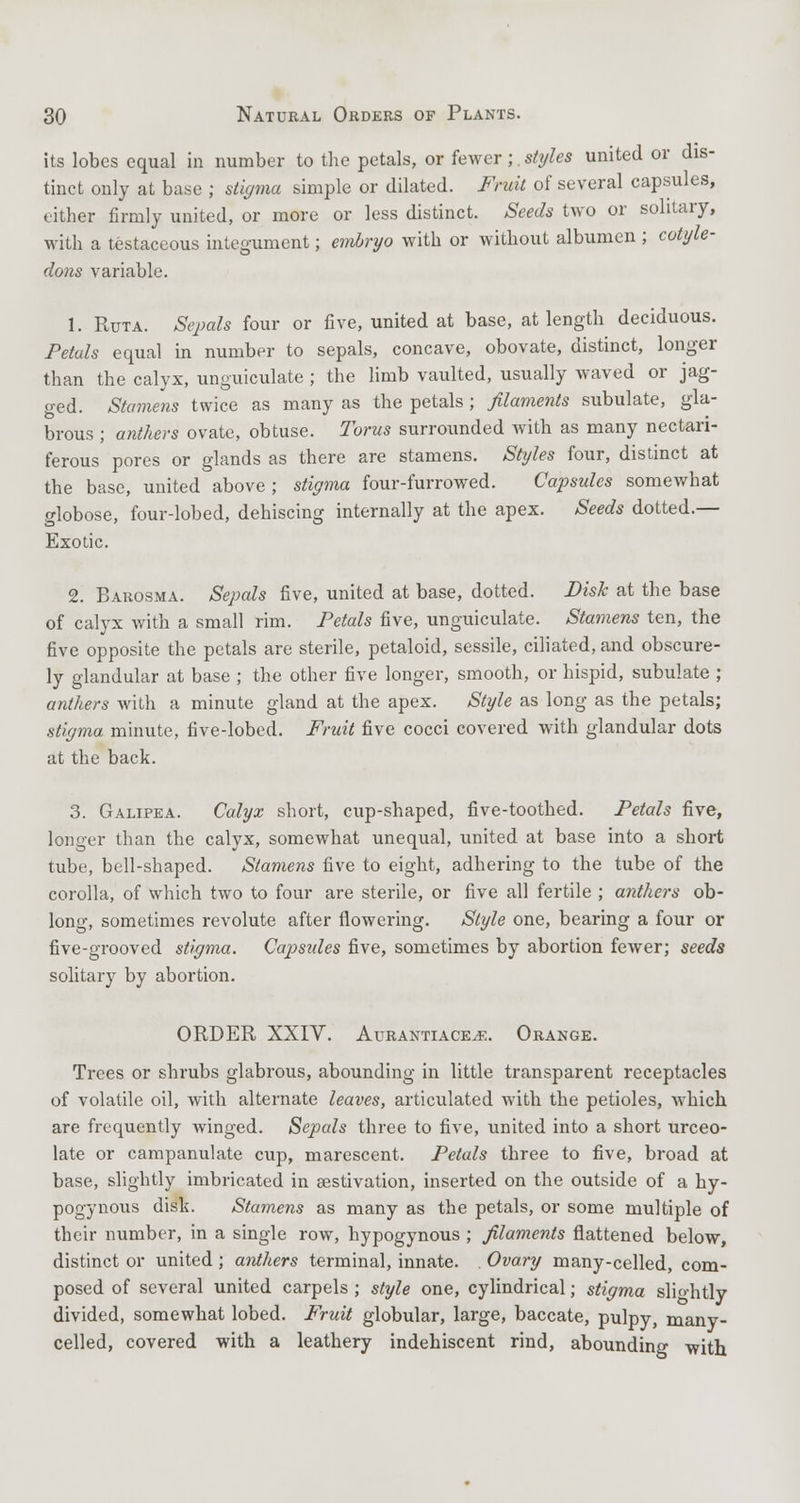 its lobes equal in number to the petals, or fewer;. styles united or dis- tinct only at base ; stigma simple or dilated. Fruit of several capsules, either firmly united, or more or less distinct. Seeds two or solitary, with a testaceous integument; embryo with or without albumen ; cotyle- dons variable. 1. Ruta. Sepals four or five, united at base, at length deciduous. Petals equal in number to sepals, concave, obovate, distinct, longer than the calyx, unguiculate ; the limb vaulted, usually waved or jag- ged. Stamens twice as many as the petals ; filaments subulate, gla- brous ; anthers ovate, obtuse. Torus surrounded with as many nectari- ferous pores or glands as there are stamens. Styles four, distinct at the base, united above ; stigma four-furrowed. Capsules somewhat globose, four-lobed, dehiscing internally at the apex. Seeds dotted.— Exotic. 2. Barosma. Sepals five, united at base, dotted. Disk at the base of calyx with a small rim. Petals five, unguiculate. Stamens ten, the five opposite the petals are sterile, petaloid, sessile, ciliated, and obscure- ly glandular at base ; the other five longer, smooth, or hispid, subulate ; anthers with a minute gland at the apex. Style as long as the petals; stigma, minute, five-lobed. Fruit five cocci covered with glandular dots at the back. 3. Galipea. Calyx short, cup-shaped, five-toothed. Petals five, longer than the calyx, somewhat unequal, united at base into a short tube, bell-shaped. Stamens five to eight, adhering to the tube of the corolla, of which two to four are sterile, or five all fertile ; anthers ob- long, sometimes revolute after flowering. Style one, bearing a four or five-grooved stigma. Capsides five, sometimes by abortion fewer; seeds solitary by abortion. ORDER XXIV. Aurantiace^e. Orange. Trees or shrubs glabrous, abounding in little transparent receptacles of volatile oil, with alternate leaves, articulated with the petioles, which are frequently winged. Sepals three to five, united into a short urceo- late or campanulate cup, marescent. Petals three to five, broad at base, slightly imbricated in aestivation, inserted on the outside of a hy- pogynous dish. Stamens as many as the petals, or some multiple of their number, in a single row, hypogynous ; filaments flattened below, distinct or united ; anthers terminal, innate. . Ovary many-celled, com- posed of several united carpels ; style one, cylindrical; stigma sliohtly divided, somewhat lobed. Fruit globular, large, baccate, pulpy, many- celled, covered with a leathery indehiscent rind, abounding with