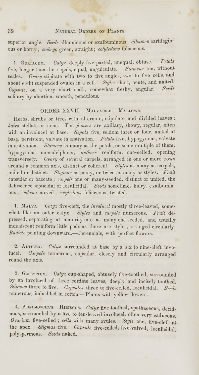 superior angle. Seeds albuminous or exalbuminous; albumen cartilagin- ous or horny ; embryo green, straight; cotyledons foliaceous. I. Guaiacum. Calyx deeply five-parted, unequal, obtuse. Petals five, longer than the sepals, equal, unguiculate. Stamens ten, without scales. Ovary stipitate with two to five angles, two to five cells, and about eight suspended ovules in a cell. Styles short, acute, and united. Capsule, on a very short stalk, somewhat fleshy, angular. Seeds solitary by abortion, smooth, pendulous. ORDER XXVII. Malvaceae. Mallows. Herbs, shrubs or trees with alternate, stipulate and divided leaves; hairs stellate or none. The flowers are axillary, showy, regular, often with an involucel at base. Sejmls five, seldom three or four, united at base, persistent, valvate in aestivation. Petals five, hypogynous, valvate in aestivation. Stamens as many as the petals, or some multiple of them, hypogynous, monadelphous; anthers reniform, one-celled, opening transversely. Ovary of several carpels, arranged in one or more rows around a common axis, distinct or coherent. Styles as many as carpels, united or distinct. Stigmas as many, or twice as many as styles. Fruit capsular or baccate ; carpels one or many-seeded, distinct or united, the dehiscence septicidal or loculicidal. Seeds sometimes hairy, exalbumin- ous ; embryo curved ; cotyledons foliaceous, twisted. 1. Malva. Calyx five-cleft, the involucel mostly three-leaved, some- what like an outer calyx. Styles and carpels numerous. Fruit de- pressed, separating at maturity into as many one-seeded, and usually indehiscent reniform little pods as there are styles, arranged circularly. Radicle pointing downward.—Perennials, with perfect flowers. 2. Althaea. Calyx surrounded at base by a six to nine-cleft invo- lucel. Carpels numerous, capsular, closely and circularly arranged round the axis. 3. Gossypium. Calyx cup-shaped, obtusely five-toothed, surrounded by an involucel of three cordate leaves, deeply and incisely toothed. Stigmas three to five. Capsules three to five-celled, loculicidal. Seeds numerous, imbedded in cotton.—Plants with yellow flowers. 4. Abelmoschus. Hibiscus. Calyx five-toothed, spathaceous, decid- uous, surrounded by a five to ten-leaved involucel, often very caducous. Ovarium five-celled ; cells with many ovules. Style one, five-cleft at the apex. Stigmas five. Capsule five-celled, five-valved, loculicidal polyspermous. Seeds naked.