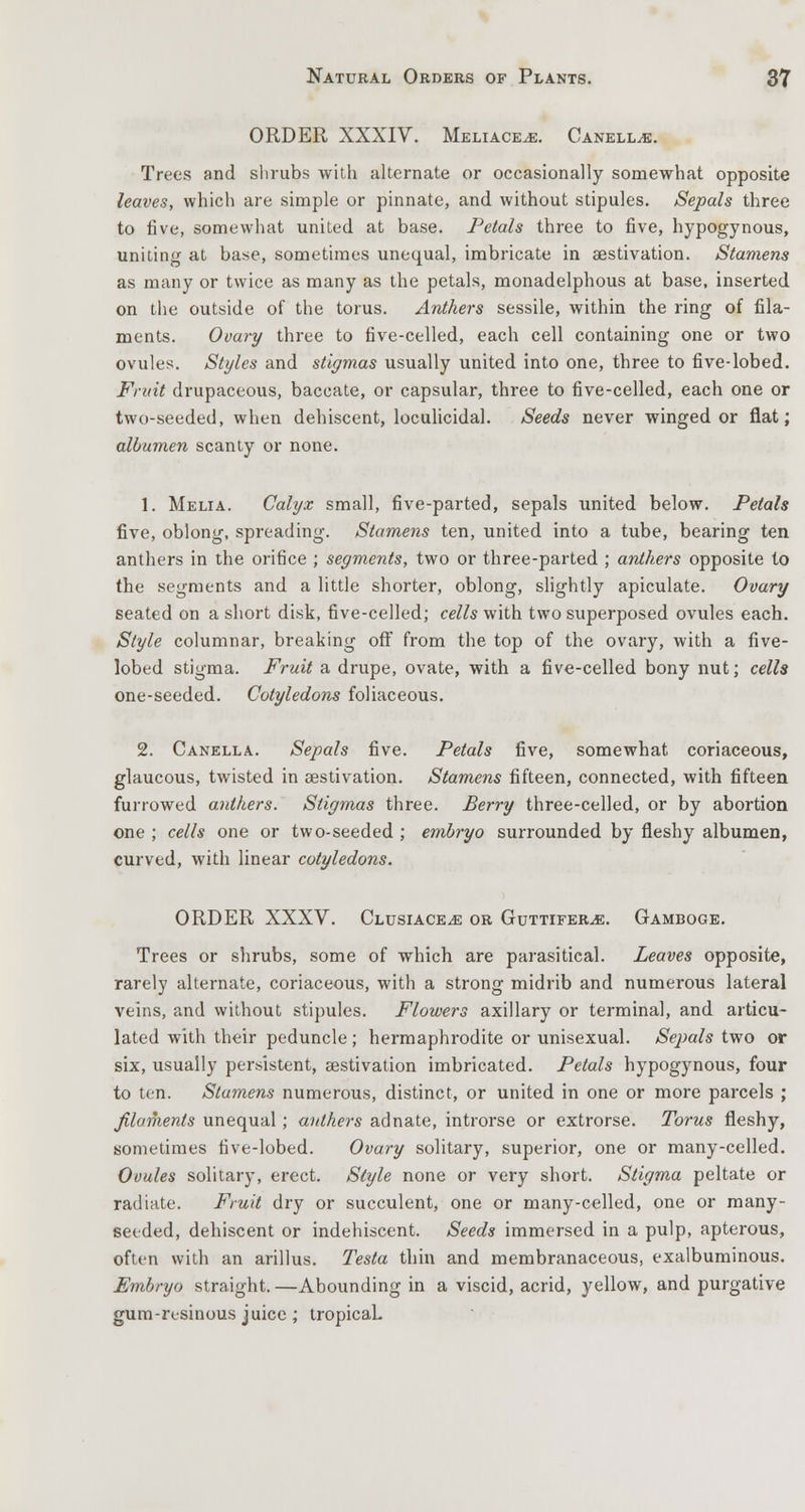 ORDER XXXIV. Meliace^e. Canell^e. Trees and shrubs with alternate or occasionally somewhat opposite leaves, which are simple or pinnate, and without stipules. Sepals three to five, somewhat united at base. Petals three to five, hypogynous, uniting at base, sometimes unequal, imbricate in aestivation. Stamens as many or twice as many as the petals, monadelphous at base, inserted on the outside of the torus. Anthers sessile, within the ring of fila- ments. Ovary three to five-celled, each cell containing one or two ovules. Styles and stigmas usually united into one, three to five-lobed. Fruit drupaceous, baccate, or capsular, three to five-celled, each one or two-seeded, when dehiscent, loculicidal. Seeds never winged or flat; albumen scanty or none. 1. Melia. Calyx small, five-parted, sepals united below. Petals five, oblong, spreading. Stamens ten, united into a tube, bearing ten anthers in the orifice ; segments, two or three-parted ; anthers opposite to the segments and a little shorter, oblong, slightly apiculate. Ovary seated on a short disk, five-celled; cells with two superposed ovules each. Style columnar, breaking off from the top of the ovary, with a five- lobed stigma. Fruit a drupe, ovate, with a five-celled bony nut; cells one-seeded. Cotyledons foliaceous. 2. Canella. Sepals five. Petals five, somewhat coriaceous, glaucous, twisted in aestivation. Stamens fifteen, connected, with fifteen furrowed anthers. Stigmas three. Berry three-celled, or by abortion one ; cells one or two-seeded ; embryo surrounded by fleshy albumen, curved, with linear cotyledons. ORDER XXXV. Clusiace^e or Guttifer^e. Gamboge. Trees or shrubs, some of which are parasitical. Leaves opposite, rarely alternate, coriaceous, with a strong midrib and numerous lateral veins, and without stipules. Flowers axillary or terminal, and articu- lated with their peduncle; hermaphrodite or unisexual. Sepals two or six, usually persistent, aestivation imbricated. Petals hypogynous, four to ten. Stumens numerous, distinct, or united in one or more parcels ; filaments unequal ; anthers adnate, introrse or extrorse. Torus fleshy, sometimes five-lobed. Ovary solitary, superior, one or many-celled. Ovules solitary, erect. Style none or very short. Stigma peltate or radiate. Fruit dry or succulent, one or many-celled, one or many- seeded, dehiscent or indehiscent. Seeds immersed in a pulp, apterous, often with an arillus. Testa thin and membranaceous, exalbuminous. Embryo straight.—Abounding in a viscid, acrid, yellow, and purgative gum-resinous juice; tropicaL