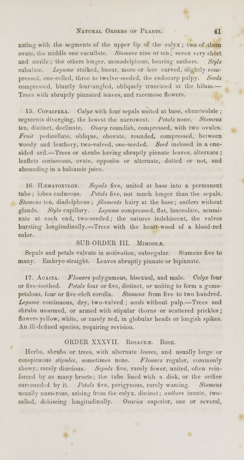 noting with the segments of the upper lip of the calyx ; two of them ovate, the middle one cucullate. Stamens nine or ten ; seven very short and sterile ; the others longer, monadelphous, bearing anthers. Style subulate. Legume stalked, linear, more or less curved, slightly com- pressed, one-celled, three to twelve-seeded, the endocarp pulpy. Seeds compressed, bluntly four-angled, obliquely truncated at the hiluin.— Trees with abruptly pinnated leaves, and racemose flowers. 15. Copaifera. Calyx with four sepals united at base, ebracteolate ; segments diverging, the lowest the narrowest. Petals none. Stamens ten, distinct, declinate. Ovary roundish, compressed, with two ovules. Fruit pedicellate, oblique, obovate, rounded, compressed, between woody and leathery, two-valved, one-seeded. Seed inclosed in a one- sided aril.—Trees or shrubs having abruptly pinnate leaves, alternate ; leaflets coriaceous, ovate, opposite or alternate, dotted or not, and abounding in a balsamic juice. 16. ELematoxylon. Sepals five, united at base into a permanent tube; lobes caducous. Petals five, not much longer than the sepals. Stamens ten, diadelphous ; filaments hairy at the base; anthers without glands. Style capillary. Legume compressed, flat, lanceolate, acumi- nate at each end, two-seeded; the sutures indehiscent, the valves bursting longitudinally.—Trees with the heart-wood of a blood-red color. SUB-ORDER III. Mimose^e. Sepals and petals valvate in aestivation, subregular. Stamens five to many. Embryo straight. Leaves abruptly pinnate or bipinnate. 17. Acacia. Flowers polygamous, bisexual, and male. Calyx four or five-toothed. Petals four or five, distinct, or uniting to form a gamo- petalous, four or five-cleft corolla. Stamens from five to two hundred. Legume continuous, dry, two-valved ; seeds without pulp.—Trees and shrubs unarmed, or armed with stipular thorns or scattered prickles ; flowers yellow, white, or rarely red, in globular heads or longish spikes. An ill-detioed species, requiring revision. ORDER XXXVII. Rosacea. Rose. Herbs, shrubs or trees, with alternate leaves, and usually large or conspicuous stipules, sometimes none. Flowers regular, commonly showy, rarely dioecious. Sepals five, rarely fewer, united, often rein- forced by as many bracts; the tube lined with a disk, or the orifice surrounded by it. Petals five, perigynous, rarely wanting. Stamens usually numerous, arising from the calyx, distinct; anthers innate, two- celled, dehiscing longitudinally. Ovaries superior, one or several,