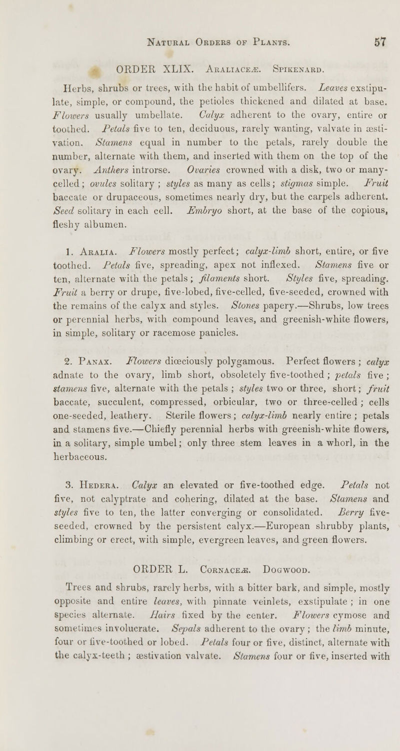 ORDER XLIX. ARALiACEiE. Spikenard. Herbs, shrubs or trees, with the habit of umbellifers. Leaves exstipu- late, simple, or compound, the petioles thickened and dilated at base. Floivers usually umbellate. Calyx adherent to the ovary, entire or toothed. Petals five to ten, deciduous, rarely wanting, valvate in aesti- vation. Stamens equal in number to the petals, rarely double the number, alternate with them, and inserted with them on the top of the ovary. Anthers introrse. Ovaries crowned with a disk, two or many- celled ; ovules solitary ; styles as many as cells; stigmas simple. Fruit baccate or drupaceous, sometimes nearly dry, but the carpels adherent. Seed solitary in each cell. Embryo short, at the base of the copious, fleshy albumen. 1. Aralia. Flowers mostly perfect; calyx-limb short, entire, or five toothed. Petals five, spreading, apex not inflexed. Stamens five or ten, alternate with the petals; filaments short. Styles five, spreading. Fruit a berry or drupe, five-lobed, five-celled, five-seeded, crowned with the remains of the calyx and styles. Stones papery.—Shrubs, low trees or perennial herbs, with compound leaves, and greenish-white flowers, in simple, solitary or racemose panicles. 2. Panax. Flowers diceciously polygamous. Perfect flowers ; calyx adnate to the ovary, limb short, obsoletely five-toothed; petals five ; stcanens five, alternate with the petals ; styles two or three, short; fruit baccate, succulent, compressed, orbicular, two or three-celled; cells one-seeded, leathery. Sterile flowers; calyx-limb nearly entire ; petals and stamens five.—Chiefly perennial herbs with greenish-white flowers, in a solitary, simple umbel; only three stem leaves in a whorl, in the herbaceous. 3. Hedera. Calyx an elevated or five-toothed edge. Petals not five, not calyptrate and cohering, dilated at the base. Stamens and styles five to ten, the latter converging or consolidated. Berry five- seeded, crowned by the persistent calyx.—European shrubby plants, climbing or erect, with simple, evergreen leaves, and green flowers. ORDER L. Cornace^e. Dogwood. Trees and shrubs, rarely herbs, with a bitter bark, and simple, mostly opposite and entire leaves, with pinnate veinlets, exstipulate ; in one species alternate. Hairs fixed by the center. Flowers cymose and sometimes involucrate. Sepals adherent to the ovary ; the limb minute, four or five-toothed or lobed. Petals four or five, distinct, alternate with the calyx-teeth ; aestivation valvate. Stamens four or five, inserted with