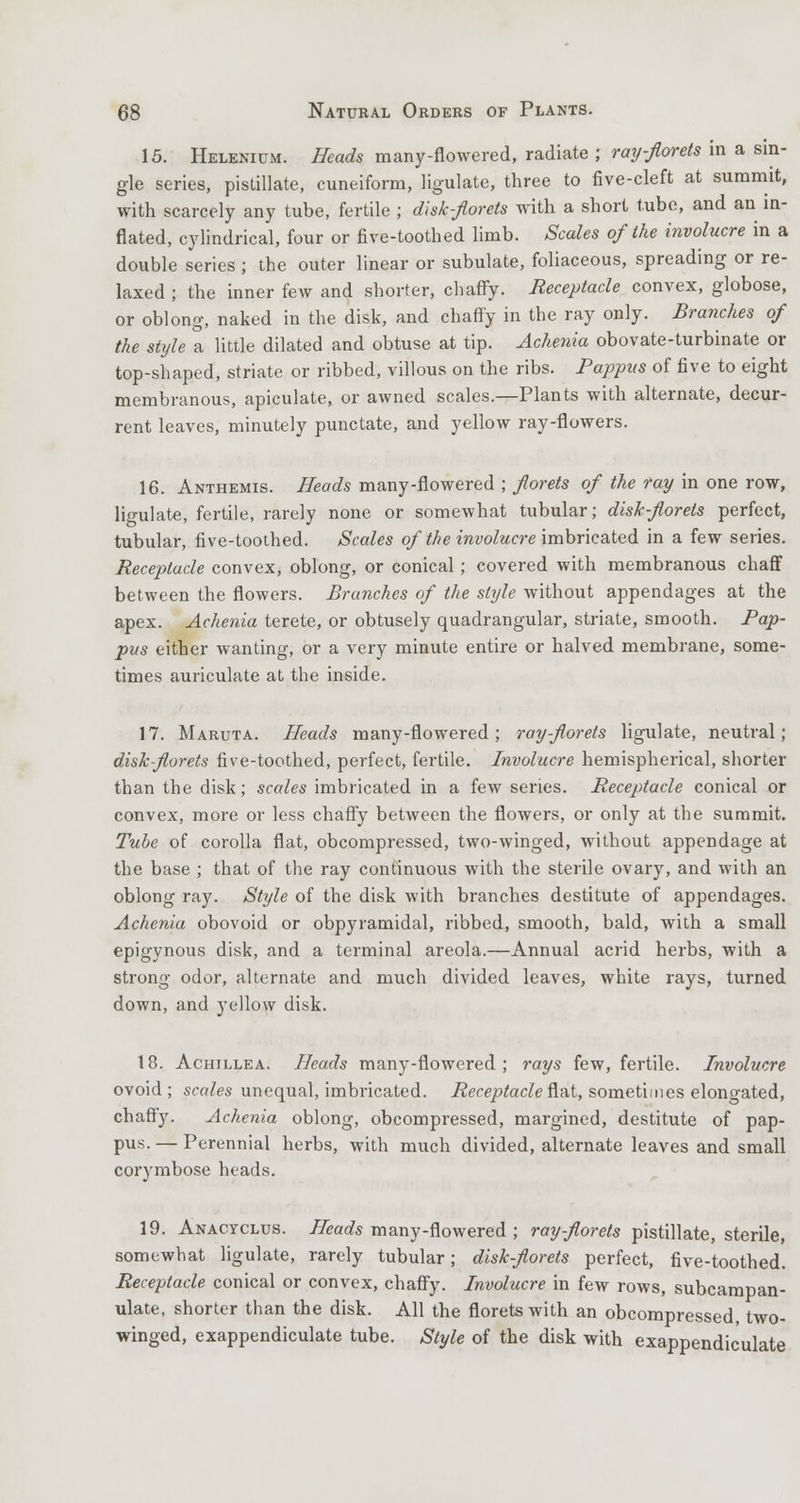 15. Helenium. Heads many-flowered, radiate ; ray-florets in a sin- gle series, pistillate, cuneiform, ligulate, three to five-cleft at summit, with scarcely any tube, fertile ; disk-florets with a short tube, and an in- flated, cylindrical, four or five-toothed limb. Scales of the involucre in a double series ; the outer linear or subulate, foliaceous, spreading or re- laxed ; the inner few and shorter, chaffy. Receptacle convex, globose, or oblong, naked in the disk, and chaffy in the ray only. Branches of the style a little dilated and obtuse at tip. Achenia obovate-turbinate or top-shaped, striate or ribbed, villous on the ribs. Pappus of five to eight membranous, apiculate, or awned scales.—Plants with alternate, decur- rent leaves, minutely punctate, and yellow ray-flowers. 16. Anthemis. Heads many-flowered ; florets of the ray in one row, ligulate, fertile, rarely none or somewhat tubular; disk-florets perfect, tubular, five-toothed. Scales of the involucre imbricated in a few series. Receptacle convex, oblong, or conical; covered with membranous chaff between the flowers. Branches of the style without appendages at the apex. Achenia terete, or obtusely quadrangular, striate, smooth. Pap- pus either wanting, or a very minute entire or halved membrane, some- times auriculate at the inside. 17. Maruta. Heads many-flowered; ray-florets ligulate, neutral; disk-florets five-toothed, perfect, fertile. Involucre hemispherical, shorter than the disk; scales imbricated in a few series. Receptacle conical or convex, more or less chaffy between the flowers, or only at the summit. Tube of corolla flat, obcompressed, two-winged, without appendage at the base ; that of the ray continuous with the sterile ovary, and with an oblong ray. Style of the disk with branches destitute of appendages. Achenia obovoid or obpyramidal, ribbed, smooth, bald, with a small epigynous disk, and a terminal areola.—Annual acrid herbs, with a strong odor, alternate and much divided leaves, white rays, turned down, and yellow disk. 18. Achillea. Heads many-flowered; rays few, fertile. Involucre ovoid ; scales unequal, imbricated. Receptacle flat, sometimes elongated, chaffy. Achenia oblong, obcompressed, margined, destitute of pap- pus. — Perennial herbs, with much divided, alternate leaves and small corymbose heads. 19. Anacyclus. Heads many-flowered ; ray-florets pistillate, sterile, somewhat ligulate, rarely tubular; disk-florets perfect, five-toothed. Receptacle conical or convex, chaffy. Involucre in few rows, subcampan- ulate, shorter than the disk. All the florets with an obcompressed, two- winged, exappendiculate tube. Style of the disk with exappendic'ulate