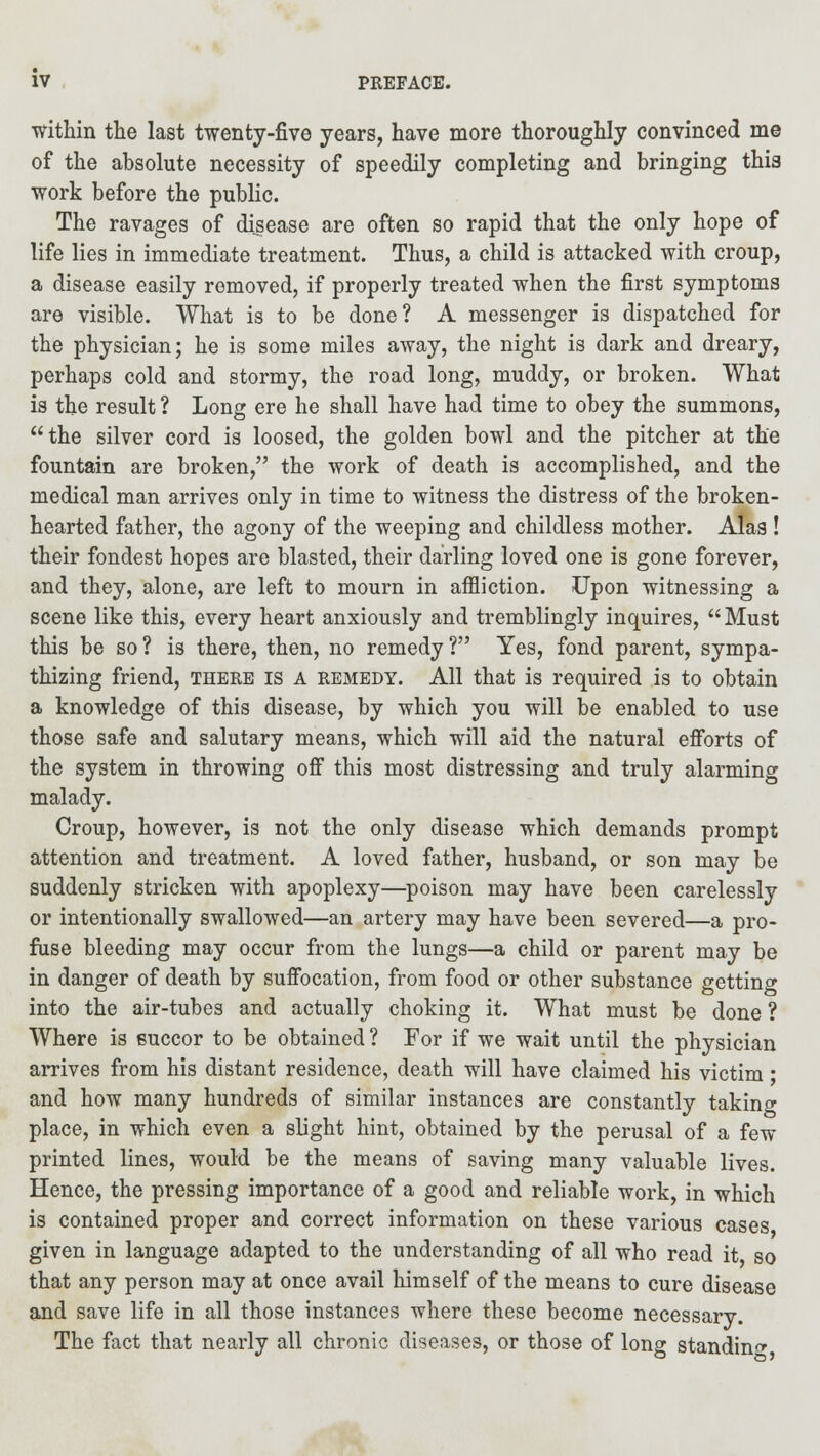 within the last twenty-five years, have more thoroughly convinced me of the absolute necessity of speedily completing and bringing this work before the public. The ravages of disease are often so rapid that the only hope of life lies in immediate treatment. Thus, a child is attacked with croup, a disease easily removed, if properly treated when the first symptoms are visible. What is to be done? A messenger is dispatched for the physician; he is some miles away, the night is dark and dreary, perhaps cold and stormy, the road long, muddy, or broken. What is the result ? Long ere he shall have had time to obey the summons, the silver cord is loosed, the golden bowl and the pitcher at the fountain are broken, the work of death is accomplished, and the medical man arrives only in time to witness the distress of the broken- hearted father, the agony of the weeping and childless mother. Alas ! their fondest hopes are blasted, their darling loved one is gone forever, and they, alone, are left to mourn in affliction. Upon witnessing a scene like this, every heart anxiously and tremblingly inquires, Must this be so? is there, then, no remedy? Yes, fond parent, sympa- thizing friend, there is a remedy. All that is required is to obtain a knowledge of this disease, by which you will be enabled to use those safe and salutary means, which will aid the natural efforts of the system in throwing off this most distressing and truly alarming malady. Croup, however, is not the only disease which demands prompt attention and treatment. A loved father, husband, or son may be suddenly stricken with apoplexy—poison may have been carelessly or intentionally swallowed—an artery may have been severed—a pro- fuse bleeding may occur from the lungs—a child or parent may be in danger of death by suffocation, from food or other substance getting into the air-tubes and actually choking it. What must be done ? Where is succor to be obtained ? For if we wait until the physician arrives from his distant residence, death will have claimed his victim • and how many hundreds of similar instances are constantly taking place, in which even a slight hint, obtained by the perusal of a few printed lines, would be the means of saving many valuable lives. Hence, the pressing importance of a good and reliable work, in which is contained proper and correct information on these various cases given in language adapted to the understanding of all who read it so that any person may at once avail himself of the means to cure disease and save life in all those instances where these become necessary. The fact that nearly all chronic diseases, or those of long standing