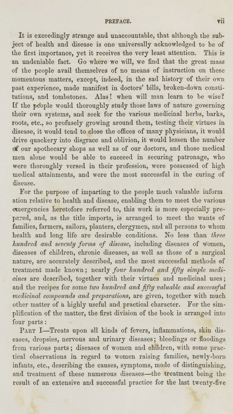 It is exceedingly strange and unaccountable, that although the sub- ject of health and disease is one universally acknowledged to be of the first importance, yet it receives the very least attention. This is an undeniable fact. Go where we will, we find that the great mass of the people avail themselves of no means of instruction on these momentous matters, except, indeed, in the sad history of their own past experience, made manifest in doctors' bills, broken-down consti- tutions, and tombstones. Alas! when will man learn to be wise? [f the pe'ople would thoroughly study those laws of nature governing their own systems, and seek for the various medicinal herbs, barks, roots, etc., so profusely growing around them, testing their virtues in disease, it would tend to close the offices of many physicians, it would drive quackery into disgrace and oblivion, it would lessen the number of our apothecary shops as well as of our doctors, and those medical men alone would be able to succeed in securing patronage, who were thoroughly versed in their profession, were possessed of high medical attainments, and were the most successful in the curing of disease. For the purpose of imparting to the people much valuable inform ation relative to health and disease, enabling them to meet the various emergencies heretofore referred to, this work is more especially pre- pared, and, as the title imports, is arranged to meet the wants of families, farmers, sailors, planters, clergymen, and all persons to whom health and long life are desirable conditions. No less than three hundred and seventy forms of disease, including diseases of women, diseases of children, chronic diseases, as well as those of a surgical nature, are accurately described, and the most successful methods of treatment made known; nearly four hundred and fifty simple medi- cines are described, together with their virtues and medicinal uses; and the recipes for some two hundred and fifty valuable and successful medicinal compounds and preparations, are given, together with much other matter of a highly useful and practical character. For the sim- plification of the matter, the first division of the book is arranged into four parts : Part I—Treats upon all kinds of fevers, inflammations, skin dis- eases, dropsies, nervous and urinary diseases; bleedings or floodings from various parts; diseases of women and children, with some prac- tical observations in regard to women raising families, newly-born infants, etc., describing the causes, symptoms, mode of distinguishing, and treatment of these numerous diseases—the treatment being the result of an extensive and successful practice for the last twenty-five