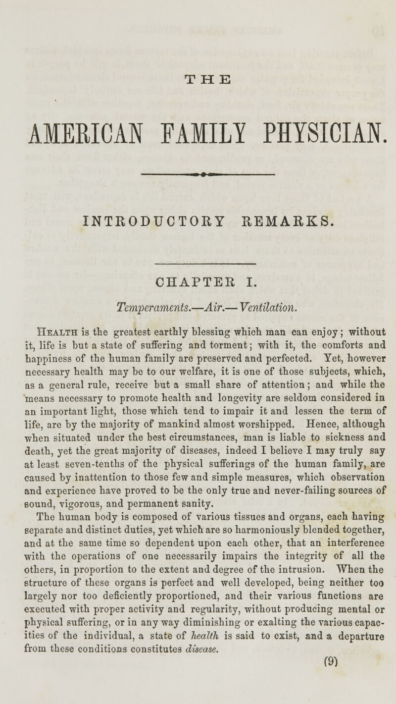 THE AMERICAN FAMILY PHYSICIAN. INTRODUCTORY REMARKS. CHAPTER I. Temperaments.—Air.— Ventilation. Health is the greatest earthly blessing which man can enj oy; without it, life is but a state of suffering and torment; with it, the comforts and happiness of the human family are preserved and perfected. Yet, however necessary health may be to our welfare, it is one of those subjects, which, as a general rule, receive but a small share of attention; and while the means necessary to promote health and longevity are seldom considered in an important light, those which tend to impair it and lessen the term of life, are by the majority of mankind almost worshipped. Hence, although when situated under the best circumstances, man is liable to sickness and death, yet the great majority of diseases, indeed I believe I may truly say at least seven-tenths of the physical sufferings of the human family, are caused by inattention to those few and simple measures, which observation and experience have proved to be the only true and never-failing sources of sound, vigorous, and permanent sanity. The human body is composed of various tissues and organs, each having separate and distinct duties, yet which are so harmoniously blended together, and at the same time so dependent upon each other, that an interference with the operations of one necessarily impairs the integrity of all the others, in proportion to the extent and degree of the intrusion. When the structure of these organs is perfect and well developed, being neither too largely nor too deficiently proportioned, and their various functions are executed with proper activity and regularity, without producing mental or physical suffering, or in any way diminishing or exalting the various capac- ities of the individual, a state of health is said to exist, and a departure from these conditions constitutes disease.