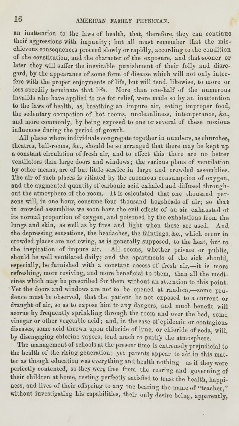 an inattention to the laws of health, that, therefore, they can continue their aggressions with impunity; but all must remember that the mis- chievous consequences proceed slowly or rapidly, according to the condition of the constitution, and the character of the exposure, and that sooner or later they will suffer the inevitable punishment of their folly and disre- gard, by the appearance of some form of disease which will not only inter- fere with the proper enjoyments of life, but will tend, likewise, to more or less speedily terminate that life. More than one-half of the numerous invalids who have applied to me for relief, were made so by an inattention to the laws of health, as, breathing an impure air, eating improper food, the sedentary occupation of hot rooms, uncleanliness, intemperance, &c, and more commonly, by being exposed to one or several of these noxiou3 influences during the period of growth. All places where individuals congregate together in numbers, as churches, theatres, ball-rooms, &c, should be so arranged that there may be kept up a constant circulation of fresh air, and to effect this there are no better ventilators than large doors and windows; the various plans of ventilation by other means, are of but little service in large and crowded assemblies. The air of such places is vitiated by the enormous consumption of oxygen, and the augmented quantity of carbonic acid exhaled and diffused through- out the atmosphere of the room. It is calculated that one thousand per- sons will, in one hour, consume four thousand hogsheads of air; so that in crowded assemblies we soon have the evil effects of an air exhausted oi its normal proportion of oxygen, and poisoned by the exhalations from the lungs and skin, as well as by fires and light when these are used. And the depressing sensations, the headaches, the faintings, &c, which occur in crowded places are not owing, as is generally supposed, to the heat, 'but to the inspiration of impure air. All rooms, whether private or public, should be well ventilated daily; and the apartments of the sick should especially, be furnished with a constant access of fresh air,—it is more refreshing, more reviving, and more beneficial to them, than all the medi- cines which may be prescribed for them without an attention to this point 'Yet the doors and windows are not to be opened at random,—some pru- dence must be observed, that the patient be not exposed to a current or draught of air, so as to expose him to any dangers, and much benefit will accrue by frequently sprinkling through the room and over the bed, some vinegar or other vegetable acid; and, in the case of epidemic or contagious diseases, some acid thrown upon chloride of lime, or chloride of soda, will by disengaging chlorine vapors, tend much to purify the atmosphere. The management of schools at the present time is extremely prejudicial to the health of the rising generation; yet parents appear to act in this mat- ter as though education was everything and health nothing—as if they were perfectly contented, so they were free from the rearing and governing of their children at home, resting perfectly satisfied to trust the health, happi- ness, and lives of their offspring to any one bearing the name of teacher, without investigating his capabilities, their only desire being, apparently,