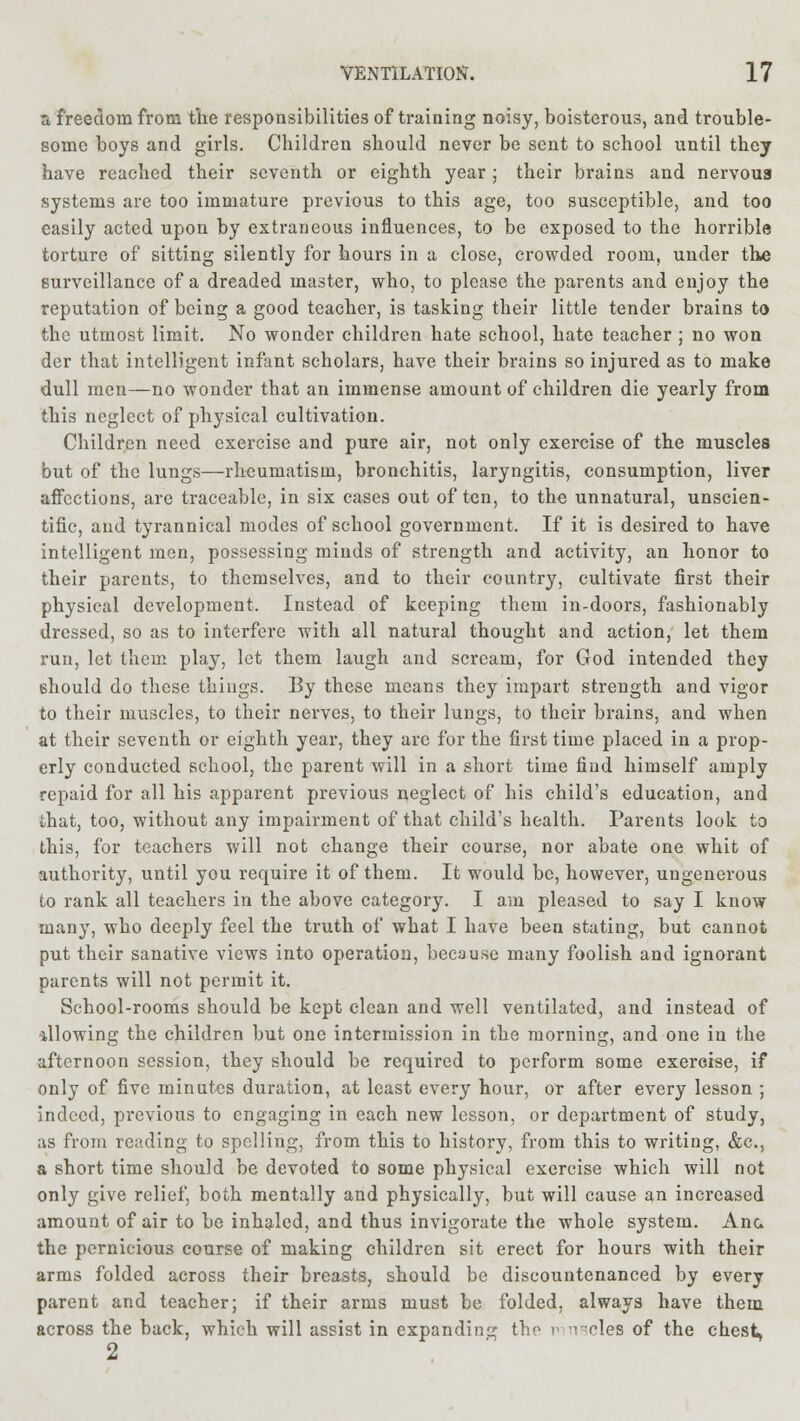 a freedom from the responsibilities of training noisy, boisterous, and trouble- some boys and girls. Children should never be sent to school until they have reached their seventh or eighth year ; their brains and nervous systems are too immature previous to this age, too susceptible, and too easily acted upon by extraneous influences, to be exposed to the horrible torture of sitting silently for hours in a close, crowded room, under the surveillance of a dreaded master, who, to please the parents and enjoy the reputation of being a good teacher, is tasking their little tender brains to the utmost limit. No wonder children hate school, hate teacher ; no won der that intelligent infant scholars, have their brains so injured as to make dull men—no wonder that an immense amount of children die yearly from this neglect of physical cultivation. Children need exercise and pure air, not only exercise of the muscles but of the lungs—rheumatism, bronchitis, laryngitis, consumption, liver affections, are traceable, in six cases out of ten, to the unnatural, unscien- tific, and tyrannical modes of school government. If it is desired to have intelligent men, possessing minds of strength and activity, an honor to their parents, to themselves, and to their country, cultivate first their physical development. Instead of keeping them in-doors, fashionably dressed, so as to interfere with all natural thought and action, let them run, let them play, let them laugh and scream, for God intended they should do these things. By these means they impart strength and vigor to their muscles, to their nerves, to their lungs, to their brains, and when at their seventh or eighth year, they arc for the first time placed in a prop- erly conducted school, the parent will in a short time find himself amply repaid for all his apparent previous neglect of his child's education, and that, too, without any impairment of that child's health. Parents look to this, for teachers will not change their course, nor abate one whit of authority, until you require it of them. It would be, however, ungenerous to rank all teachers in the above category. I am pleased to say I know many, who deeply feel the truth of what I have been stating, but cannot put their sanative views into operation, because many foolish and ignorant parents will not permit it. School-rooms should be kept clean and well ventilated, and instead of allowing the children but one intermission in the morning, and one in the afternoon session, they should be required to perform some exercise, if only of five minutes duration, at least every hour, or after every lesson ; indeed, previous to engaging in each new lesson, or department of study, as from reading to spelling, from this to history, from this to writing, &c, a short time should be devoted to some physical exercise which will not only give relief, both mentally and physically, but will cause an increased amount of air to be inhaled, and thus invigorate the whole system. Ana the pernicious course of making children sit erect for hours with their arms folded across their breasts, should be discountenanced by every parent and teacher; if their arms must be folded, always have them across the back, which will assist in expanding the r -1 cles of the chest* 2