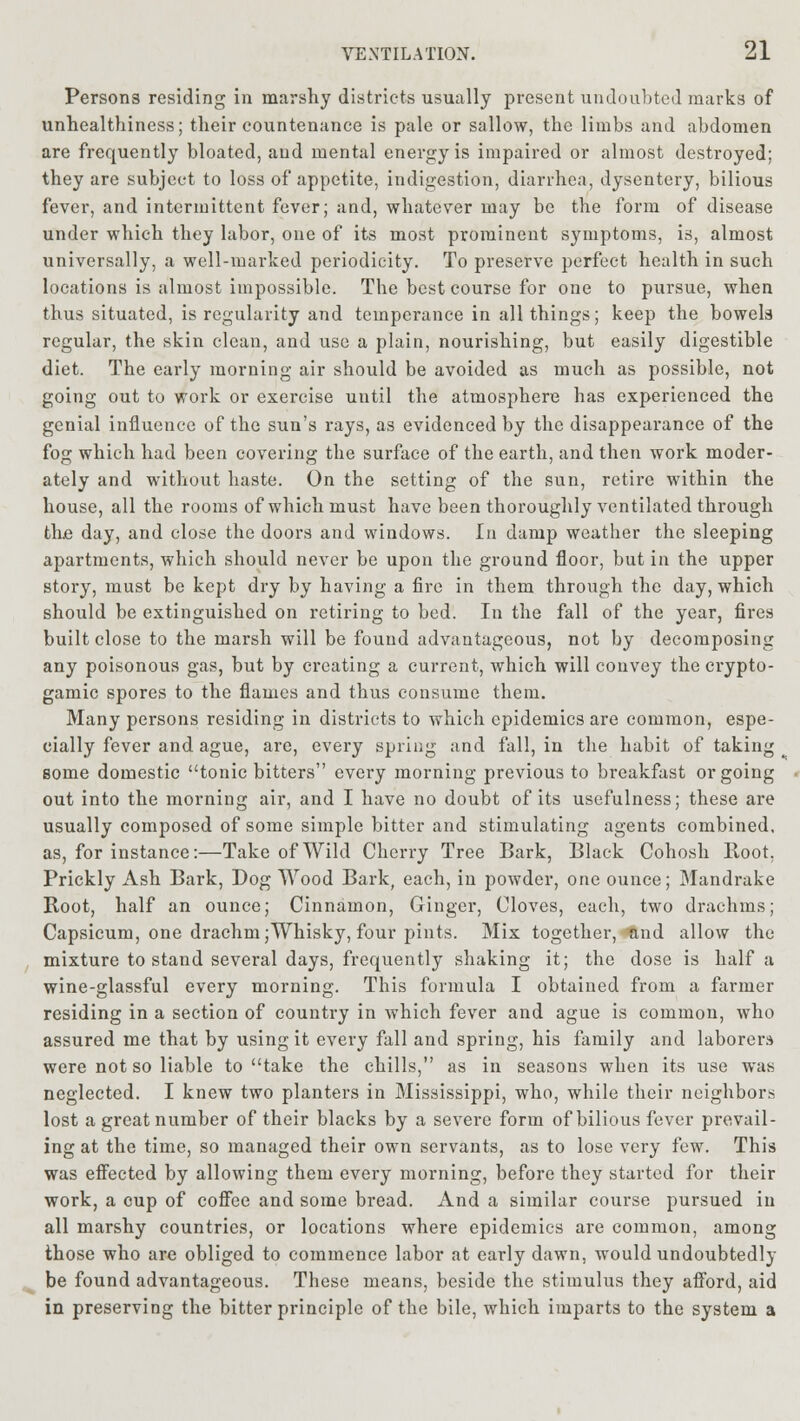 Persons residing in marshy districts usually present undoubted marks of unhealthiness; their countenance is pale or sallow, the limbs and abdomen are frequently bloated, and mental energy is impaired or almost destroyed; they are subject to loss of appetite, indigestion, diarrhea, dysentery, bilious fever, and intermittent fever; and, whatever may bo the form of disease under which they labor, one of its most prominent symptoms, is, almost universally, a well-marked periodicity. To preserve perfect health in such locations is almost impossible. The best course for one to pursue, when thus situated, is regularity and temperance in all things; keep the bowela regular, the skin clean, and use a plain, nourishing, but easily digestible diet. The early morning air should be avoided as much as possible, not going out to work or exercise until the atmosphere has experienced the genial influence of the sun's rays, as evidenced by the disappearance of the fog which had been covering the surface of the earth, and then work moder- ately and without haste. On the setting of the sun, retire within the house, all the rooms of which must have been thoroughly ventilated through the day, and close the doors and windows. In damp weather the sleeping apartments, which should never be upon the ground floor, but in the upper story, must be kept dry by having a fire in them through the day, which should be extinguished on retiring to bed. In the fall of the year, fires built close to the marsh will be found advantageous, not by decomposing any poisonous gas, but by creating a current, which will convey the crypto- gamic spores to the flames and thus consume them. Many persons residing in districts to which epidemics are common, espe- cially fever and ague, are, every spring and fall, in the habit of taking some domestic tonic bitters every morning previous to breakfast or going out into the morning air, and I have no doubt of its usefulness; these are usually composed of some simple bitter and stimulating agents combined, as, for instance:—Take of Wild Cherry Tree Bark, Black Cohosh Boot. Prickly Ash Bark, Dog Wood Bark, each, in powder, one ounce; Mandrake Root, half an ounce; Cinnamon, Ginger, Cloves, each, two drachms; Capsicum, one drachm;Whisky, four pints. Mix together, and allow the mixture to stand several days, frequently shaking it; the dose is half a wine-glassful every morning. This formula I obtained from a farmer residing in a section of country in which fever and ague is common, who assured me that by using it every fall and spring, his family and laborers were not so liable to take the chills, as in seasons when its use was neglected. I knew two planters in Mississippi, who, while their neighbors lost a great number of their blacks by a severe form of bilious fever prevail- ing at the time, so managed their own servants, as to lose very few. This was effected by allowing them every morning, before they started for their work, a cup of coffee and some bread. And a similar course pursued in all marshy countries, or locations where epidemics are common, among those who are obliged to commence labor at early dawn, would undoubtedly be found advantageous. These means, beside the stimulus they afford, aid in preserving the bitter principle of the bile, which imparts to the system a