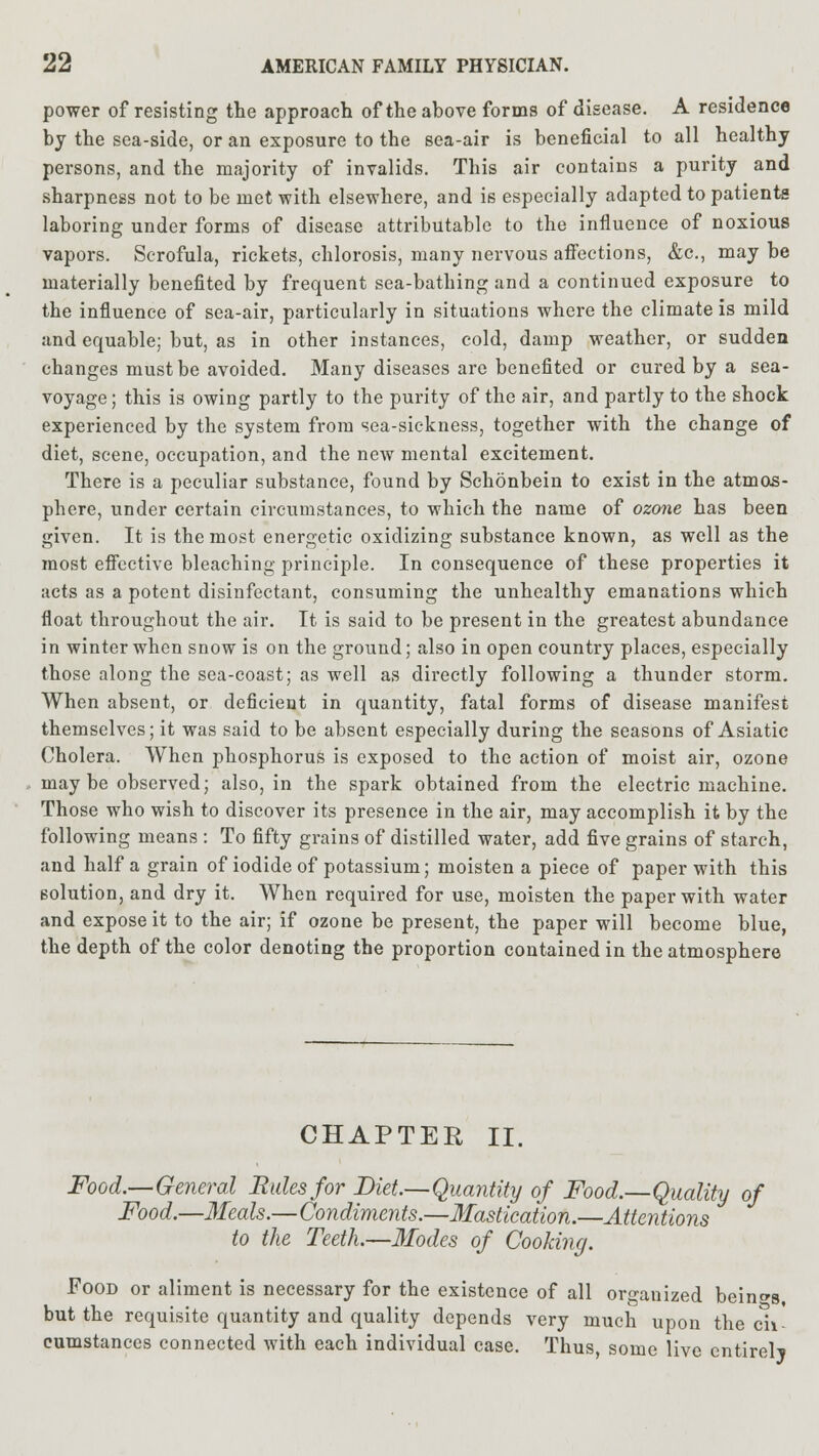 power of resisting the approach of the above forms of disease. A residence by the sea-side, or an exposure to the sea-air is beneficial to all healthy persons, and the majority of invalids. This air contains a purity and sharpness not to be met with elsewhere, and is especially adapted to patients laboring under forms of disease attributable to the influence of noxious vapors. Scrofula, rickets, chlorosis, many nervous affections, &c, may be materially benefited by frequent sea-bathing and a continued exposure to the influence of sea-air, particularly in situations where the climate is mild and equable; but, as in other instances, cold, damp weather, or sudden changes must be avoided. Many diseases are benefited or cured by a sea- voyage ; this is owing partly to the purity of the air, and partly to the shock experienced by the system from sea-sickness, together with the change of diet, scene, occupation, and the new mental excitement. There is a peculiar substance, found by Schonbein to exist in the atmos- phere, under certain circumstances, to which the name of ozone has been given. It is the most energetic oxidizing substance known, as well as the most effective bleaching principle. In consequence of these properties it acts as a potent disinfectant, consuming the unhealthy emanations which float throughout the air. It is said to be present in the greatest abundance in winter when snow is on the ground; also in open country places, especially those along the sea-coast; as well as directly following a thunder storm. When absent, or deficient in quantity, fatal forms of disease manifest themselves; it was said to be absent especially during the seasons of Asiatic Cholera. When phosphorus is exposed to the action of moist air, ozone may be observed; also, in the spark obtained from the electric machine. Those who wish to discover its presence in the air, may accomplish it by the following means : To fifty grains of distilled water, add five grains of starch, and half a grain of iodide of potassium; moisten a piece of paper with this solution, and dry it. When required for use, moisten the paper with water and expose it to the air; if ozone be present, the paper will become blue, the depth of the color denoting the proportion contained in the atmosphere CHAPTER II. Food.—General Rules for Diet.—Quantity of Food.—Quality of Food.—Meals.—Condiments.—Mastication.—Attentions to the Teeth.—Modes of Cooking. Food or aliment is necessary for the existence of all organized beings but the requisite quantity and quality depends very much upon the cli eumstances connected with each individual case. Thus, some live entirely