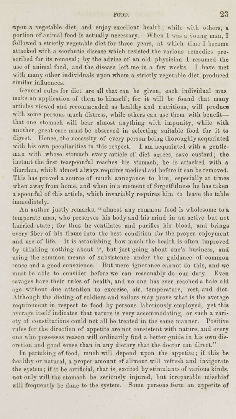 <apon a vegetable diet, and enjoy excellent health ; while with others, a portion of animal food is actually necessary. When I was a young man, I followed a strictly vegetable diet for three years, at which time I became attacked with a scorbutic disease which resisted the various remedies pre- scribed for its removal; by the advice of an old physician I resumed the use of animal food, and the disease left me in a few weeks. I have met with many other individuals upon whom a strictly vegetable diet produced similar influences. General rules for diet are all that can be given, each individual mus make an application of them to himself; for it will be found that many articles viewed and recommended as healthy and nutritious, will produce with some persons much distress, while others can use them with benefit— that one stomach will bear almost anything with impunity, while with another, great care must be observed in selecting suitable food for it to digest. Hence, the necessity of every person being thoroughly acquainted with his own peculiarities in this respect. I am acquainted with a gentle- man with whose stomach every article of diet agrees, save custard; the instant the first teaspoonful reaches his stomach, he is attacked with a diarrhea, which almost always requires medical aid before it can be removed. This has proved a source of much annoyance to him, especially at times when away from home, and when in a moment of forgetfulness he has taken a spoonful of this article, which invariably requires him to leave the table immediately. An author justly remarks,  almost any common food is wholesome to a temperate man, who preserves his body and his mind in an active but not hurried state; for thus he ventilates and purifies his blood, and brings every fiber of his frame into the best condition for the proper enjoyment and use of life. It is astonishing how much the health is often improved by thinking nothing about it, but just going about one's business, and using the common means of subsistence under the guidance of common sense and a good conscience. But mere ignorance cannot do this, and we must be able to consider before we can reasonably do our duty. Even savages have their rules of health, and no one has ever reached a hale old age without due attention to exercise, air, temperature, rest, and diet. .Although the dieting of soldiers and sailors may prove what is the average requirement in respect to food by persons laboriously employed, yet this average itself indicates that nature is very accommodating, or such a vari- ety of constitutions eould not all be treated in the same manner. Positive rules for the direction of appetite are not consistent with nature, and every one who possesses reason will ordinarily find a better guide in his own dis- cretion and good sense than in any dietary that the doctor can direct. In partaking of food, much will depend upon the appetite; if this be healthy or natural, a proper amount of aliment will refresh and invigorate the system; if it be artificial, that is, excited by stimulants of various kinds, not only will the stomach be seriously injured, but irreparable mischief will frequently be done to the system. Some persons foa-m an appetite ef