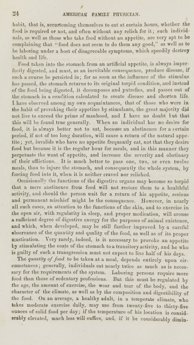 > 'J4 AMERICAN FAMILY PHYSICIAN. habit, that is, accustoming themselves to eat at certain hours, whether the rood is required or not, and often without any relish for it; such individ- uals, as well as those who take food without an appetite, are very apt to be complaining that food does not seem to do them any good, as well as to be laboring under a host of disagreeable symptoms, which speedily destroy health and life. Food taken into the stomach from an artificial appetite, is always imper- fectly digested, and must, as an inevitable consequence, produce disease, if such a course be persisted in; for as soon as the influence of the stimulus has passed, the stomach returns to its original torpid condition, and instead of the food being digested, it decomposes and putrefies, and passes out of the stomach in a condition calculated to create disease and shorten life. I have observed among my own acquaintances, that of those who were in the habit of provoking their appetites by stimulants, the great majority did not live to exceed the prime of manhood, and I have no doubt but that this will be found true generally. When an individual has no de&ire for food, it is always better not to eat, because an abstinence for a certain period, if not of too long duration, will cause a return of the natural appe- tite ; yet, invalids who have no appetite frequently eat, not that they desire food but because it is the regular hour for meals, and in this manner they perpetuate the want of appetite, and increase the severity and obstinacy of their afflictions. It is much better to pass one, two, or even twelve meals, than to injure the stomach, and consequently the whole system, by forcing food into it, when it is neither craved nor relished. Occasionally the functions of the digestive organs may become so torpid that a mere abstinence from food will not restore them to a healthful activity, and should the person wait for a return of his appetite, serious and permanent mischief might be the consequence. However, in nearly all such cases, an attention to the functions of the skin, and to exercise in the open air, with regularity in sleep, and proper medication, will arouse a sufficient degree of digestive energy for the purposes of animal existence, and which, when developed, may be still further improved by a careful observance of the quantity and quality of the food, as well as of its proper mastication. Very rarely, indeed, is it necessary to provoke an appetite by stimulating the coats of the stomach to a transitory activity, and he who is guilty of such a transgression must not expect to live half of his days. The quantity of food to be taken at a meal, depends entirely upon cir- cumstances; generally, individuals eat nearly twice as much as is neces- sary for the requirements of the system. Laboring persons require more food than those of sedentary professions. But this must be regulated by the age, the amount of exercise, the wear and tear of the body, and the character of the climate, as well as by the composition and digestibility of the food. On an average, a healthy adult, in a temperate climate, who takes moderate exercise daily, may use from twenty-five to thirty-five ounces of solid food per day; if the temperature of his location is consid- erably elevated, much less will suffice, and, if it be considerably dimin-