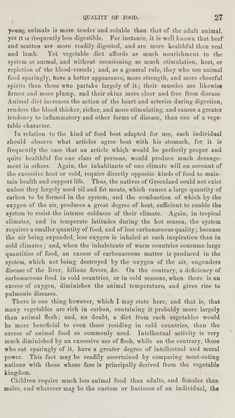 young animals is more tender and soluble than that of the adult animal, yet rt is frequently less digestible. For instance, it is well known that beef and mutton arc more readily digested, and are more healthful than veal and lamb. Yet vegetable diet affords as much nourishment to the system as animal, and without occasioning as much stimulation, heat, or repletion of the blood-vessels; and, as a general rule, they who use animal food sparingly, have a better appearance, more strength, and more cheerful spirits than those wno partake largely of it; their muscles are likewise firmer and more plump, and their skins more clear and free from disease Animal diet increases the action of the heart and arteries during digestion, renders the blood thicker, richer, and more stimulating, and causes a greater tendency to inflammatory and other forms of disease, than one of a vege- table character. In relation to the kind of food best adapted for use, each individual should observe what articles agree best with his stomach, for it is frequently the case that an article which would be perfectly proper and quite healthful for one class of persons, would produce much derange- ment in others. Again, the inhabitants of one climate will on account of the excessive heat or cold, require directly opposite kinds of food to main- tain health and support life. Thus, the natives of Greenland could not exist unless they largely used oil and fat meats, which causes a large quantity of carbon to be formed in the system, and the combustion of which by the oxygen of the air, produces a great degree of heat, sufficient to enable the system to resist the intense coldness of their climate. Again, in tropical climates, and in temperate latitudes during the hot season, the system requires a smaller quantity of food, and of less carbonaceous quality; because the air being expanded, less oxygen is inhaled at each inspiration than in cold climates; and, when the inhabitants of warm countries consume large quantities of food, an excess of carbonaceous matter is produced in the system, which not being destroyed by the oxygen of the air, engenders disease of the liver, bilious fevers, &c. On the contrary, a deficiency of carbonaceous food in cold countries, or in cold seasons, when there is an excess of oxygen, diminishes the animal temperature^ and gives rise to pulmonic diseases. There is one thing however, which I may state here, and that is, that many vegetables are rich in carbon, containing it probably more largely than animal flesh; and, no doubt, a diet from such vegetables would be more beneficial to even those residing in cold countries, than the excess of animal food so commonly used. Intellectual activity is very much diminished by an excessive use of flesh, while on the contrary, those who eat sparingly of it, have a greater degree of intellectual and moral power. This fact may be readily ascertained by comparing meat-eating nations with those whose fare is principally derived from the vegetable kingdom. Children require much less animal food than adults, and females than males, and wbatcver may be the custom or business of an individual, the