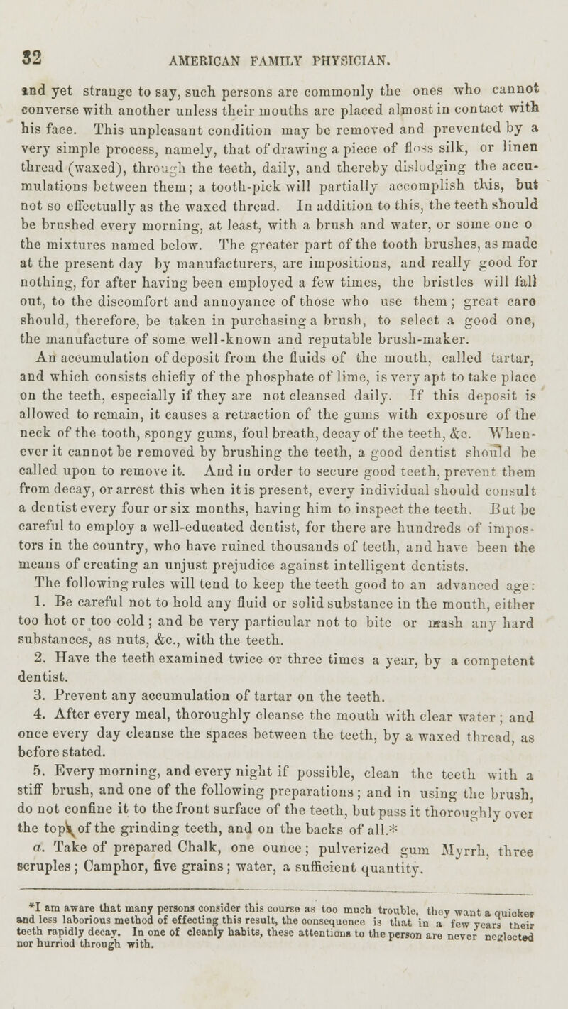 ind yet strange to say, such persons are commonly the ones who cannot converse with another unless their mouths are placed almost in contact with his face. This unpleasant condition may be removed and prevented by a very simple process, namely, that of drawing a piece of flnss silk, or linen thread (waxed), through the teeth, daily, and thereby dislodging the accu- mulations between them; a tooth-pick will partially accomplish this, but not so effectually as the waxed thread. In addition to this, the teeth should be brushed every morning, at least, with a brush and water, or some one o the mixtures named below. The greater part of the tooth brushes, as made at the present day by manufacturers, are impositions, and really good for nothing, for after having been employed a few times, the bristles will fal) out, to the discomfort and annoyance of those who use them; great care should, therefore, be taken in purchasing a brush, to select a good one, the manufacture of some well-known and reputable brush-maker. An accumulation of deposit from the fluids of the mouth, called tartar, and which consists chiefly of the phosphate of lime, is very apt to take place on the teeth, especially if they are not cleansed daily. If this deposit is allowed to remain, it causes a retraction of the gums with exposure of the neck of the tooth, spongy gums, foul breath, decay of the teeth, &c. When- ever it cannot be removed by brushing the teeth, a good dentist should be called upon to remove it. And in order to secure good teeth, prevent them from decay, or arrest this when it is present, every individual should consult a dentist every four or six months, having him to inspect the teeth. But be careful to employ a well-educated dentist, for there are hundreds of impos- tors in the country, who have ruined thousands of teeth, and have been the means of creating an unjust prejudice against intelligent dentists. The following rules will tend to keep the teeth good to an advanced age: 1. Be careful not to hold any fluid or solid substance in the mouth, either too hot or too cold ; and be very particular not to bite or mash any hard substances, as nuts, &c, with the teeth. 2. Have the teeth examined twice or three times a year, by a competent dentist. 3. Prevent any accumulation of tartar on the teeth. 4. After every meal, thoroughly cleanse the mouth with clear water ; and once every day cleanse the spaces between the teeth, by a waxed thread as before stated. 5. Every morning, and every night if possible, clean the teeth with a stiff brush, and one of the following preparations; and in using the brush, do not confine it to the front surface of the teeth, but pass it thoroughly over the top^of the grinding teeth, and on the backs of all.* a. Take of prepared Chalk, one ounce; pulverized gum Mvrrh three scruples; Camphor, five grains; water, a sufficient quantity. *I am aware that many persons consider this course as too much trouble, they want a quicker and less laborious method of effecting this result, the consequence is that in a few years tneir teeth rapidly decay. In one of cleanly habits, these attentions to the person are never ne^locted nor hurried through with.