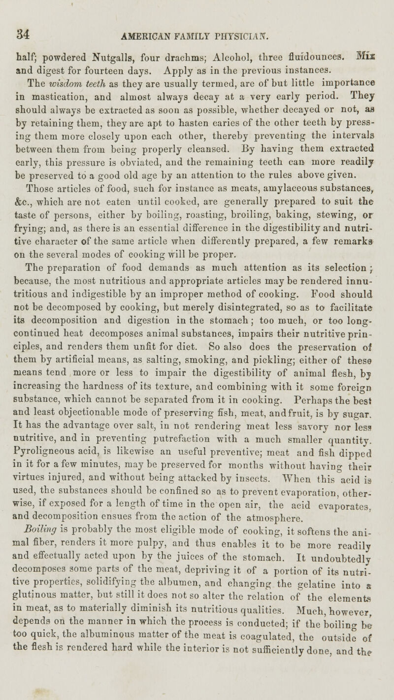 half; powdered Nutgalls, four drachms; Alcohol, three fluidounces. Mix and digest for fourteen days. Apply as in the previous instances. The wisdom teeth as they are usually termed, arc of but little importance in mastication, and almost always decay at a very early period. They should always be extracted as soon as possible, whether decayed or not, as by retaining them, they are apt to hasten caries of the other teeth by press- ing them more closely upon each other, thereby preventing the intervals between them from being properly cleansed. By having them extracted early, this pressure is obviated, and the remaining teeth can more readily be preserved to a good old age by an attention to the rules above given. Those articles of food, such for instance as meats, amylaceous substances, &c., which are not eaten until cooked, are generally prepared to suit the taste of persons, either by boiling, roasting, broiling, baking, stewing, or frying; and, as there is an essential difference in the digestibility and nutri- tive character of the same article when differently prepared, a few remarks on the several modes of cooking will be proper. The preparation of food demands as much attention as its selection ; because, the most nutritious and appropriate articles may be rendered innu- tritious and indigestible by an improper method of cooking. Food should not be decomposed by cooking, but merely disintegrated, so as to facilitate its decomposition and digestion in the stomach; too much, or too long- continued heat decomposes animal substances, impairs their nutritive prin- ciples, and renders them unfit for diet. So also does the preservation of them by artificial means, as salting, smoking, and pickling; either of these means tend more or less to impair the digestibility of animal flesh, by increasing the hardness of its texture, and combining with it some foreign substance, which cannot be separated from it in cooking. Perhaps the best and least objectionable mode of preserving fish, meat, and fruit, is by sugar. It has the advantage over salt, in not rendering meat less savory nor less nutritive, and in preventing putrefaction with a much smaller quantity. Pyroligneous acid, is likewise an useful preventive; meat and fish dipped in it for a few minutes, may be preserved for months without having their virtues injured, and without being attacked by insects. When this acid is used, the substances should be confined so as to prevent evaporation, other- wise, if exposed for a length of time in the open air, the acid evaporates, and decomposition ensues from the action of the atmosphere. Boiling is probably the most eligible mode of cooking, it softens the ani- mal fiber, renders it more pulpy, and thus enables it to be more readily and effectually acted upon by the juices of the stomach. It undoubtedly decomposes some parts of the meat, depriving it of a portion of its nutri- tive properties, solidifying the albumen, and changing the gelatine into a glutinous matter, but still it does not so alter the relation of the elements in meat, as to materially diminish its nutritious qualities. Much, however, depends on the manner in which the process is conducted; if the boiling be too quick, the albuminous matter of the meat is coagulated, the outside of the flesh is rendered hard while the interior is not sufficiently done, and the